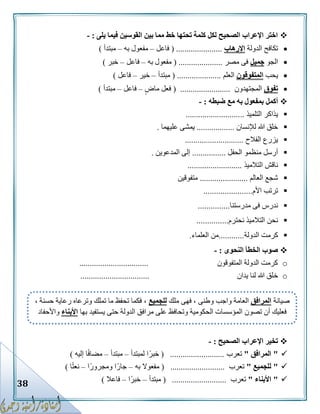 38
‫يلى‬ ‫فيما‬ ‫القوسين‬ ‫بين‬ ‫مما‬ ‫خط‬ ‫تحتها‬ ‫كلمة‬ ‫لكل‬ ‫الصحيح‬ ‫اإلعراب‬ ‫اختر‬:-
‫الدولة‬ ‫تكافح‬‫اإلرهاب‬( ......................‫فاعل‬–‫به‬ ‫مفعول‬–‫مبتدأ‬)
‫الجو‬‫جميل‬‫مصر‬ ‫فى‬( .....................‫به‬ ‫مفعول‬–‫فاعل‬–‫خبر‬)
‫يحب‬‫المتفوقون‬‫العلم‬( .....................‫مبتدأ‬–‫خير‬–‫فاعل‬)
‫تفوق‬‫المجتهدون‬( ........................‫ماض‬ ‫فعل‬–‫فاعل‬–‫مبتدأ‬)
‫ضبطه‬ ‫مع‬ ‫به‬ ‫بمفعول‬ ‫أكمل‬:-
‫التلميذ‬ ‫يذاكر‬............................
‫لإلنسان‬ ‫هللا‬ ‫خلق‬..................‫عليهما‬ ‫يمشى‬.
‫الفالح‬ ‫يزرع‬............................
‫الحفل‬ ‫منظمو‬ ‫أرسل‬................‫المدعوين‬ ‫إلى‬.
‫التالميذ‬ ‫ناقش‬..........................
‫العالم‬ ‫شجع‬.......................‫متفوقين‬
‫األم‬ ‫ترتب‬.......................
‫مدرستنا‬ ‫فى‬ ‫ندرس‬...............
‫نحترم‬ ‫التالميذ‬ ‫نحن‬...............
‫الدولة‬ ‫كرمت‬............‫العلماء‬ ‫من‬.
‫النحوى‬ ‫الخطأ‬ ‫صوب‬:-
o‫المتفوقون‬ ‫الدولة‬ ‫كرمت‬.................................
o‫خ‬‫يدان‬ ‫لنا‬ ‫هللا‬ ‫لق‬.................................
‫الصحيح‬ ‫اإلعراب‬ ‫تخير‬:-
"‫المرافق‬"‫تعرب‬( ..........................‫لمبتدأ‬ ‫ا‬ً‫خبر‬–‫مبتدأ‬–‫إليه‬ ‫ا‬ً‫ف‬‫مضا‬)
"‫للجميع‬"‫تعرب‬( ..........................‫م‬‫به‬ ‫فعوال‬–‫ًا‬‫ر‬‫ومجرو‬ ‫جارًا‬–‫ا‬ً‫ت‬‫نع‬)
"‫األبناء‬"‫تعرب‬( ..........................‫مبتدأ‬–‫ًا‬‫ر‬‫خب‬–‫فاعال‬)
‫صيانة‬‫المرافق‬‫ملك‬ ‫فهى‬ ، ‫وطنى‬ ‫واجب‬ ‫العامة‬‫للجميع‬، ‫حسنة‬ ‫رعاية‬ ‫وترعاه‬ ‫تملك‬ ‫ما‬ ‫تحفظ‬ ‫فكما‬ ،
‫تصون‬ ‫أن‬ ‫فعليك‬‫بها‬ ‫يستفيد‬ ‫حتى‬ ‫الدولة‬ ‫مرافق‬ ‫على‬ ‫وتحافظ‬ ‫الحكومية‬ ‫المؤسسات‬‫األبناء‬‫واألحفاد‬
 