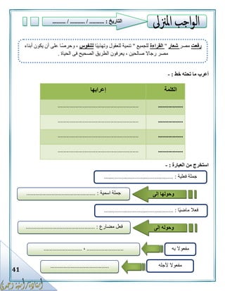 41
‫أعرب‬‫خط‬ ‫تحته‬ ‫ما‬:-
‫الكلمة‬‫إعرابها‬
........................................................................
........................................................................
........................................................................
........................................................................
‫العبارة‬ ‫من‬ ‫استخرج‬:-
‫رفعت‬‫مصر‬‫شعار‬"‫القراءة‬‫للجميع‬"‫ًا‬‫ب‬‫وتهذي‬ ‫للعقول‬ ‫تنمية‬‫للنفوس‬‫أبناء‬ ‫يكون‬ ‫أن‬ ‫على‬ ‫وحرصًا‬ ،
‫الحياة‬ ‫فى‬ ‫الصحيح‬ ‫الطريق‬ ‫يعرفون‬ ، ‫صالحين‬ ‫رجاال‬ ‫مصر‬.
‫فعلية‬ ‫جملة‬............................................... :
‫جملة‬‫اسمية‬............................................... : ‫وحولها‬‫إلى‬
‫ًا‬‫ي‬‫ماض‬ ‫فعال‬............................................... :
‫مضارع‬ ‫فعل‬.......................................... :..... ‫وحوله‬‫إلى‬
‫به‬ ‫مفعوال‬.........................،..........................
‫ألجله‬ ‫مفعوال‬........................................
‫التاريخ‬......... / .......... / .......... :
 