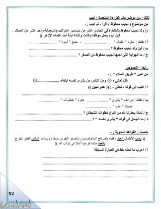 52
‫ثالثا‬:‫المتعددة‬ ‫القراءة‬ ‫موضوعات‬ ‫من‬:‫أجب‬
‫موضوع‬ ‫من‬(‫محفوظ‬ ‫نجيب‬)‫أجب‬ ‫ثم‬ ، ‫اقرأ‬:-
((، ‫الميالد‬ ‫من‬ ‫عشر‬ ‫وأحد‬ ‫وتسعمائة‬ ‫ألف‬ ‫عام‬ ‫ديسمبر‬ ‫من‬ ‫عشر‬ ‫الحادى‬ ‫فى‬ ‫بالقاهرة‬ ‫محفوظ‬ ‫نجيب‬ ‫ولد‬
‫ا‬ً‫ف‬‫موظ‬ ‫يعمل‬ ‫أبوه‬ ‫كان‬‫األزهر‬ ‫علماء‬ ‫أحد‬ ‫ابنة‬ ‫والدته‬ ‫وكانت‬))
‫أ‬/‫هات‬:‫مفرد‬"‫علماء‬.......................... "‫جمع‬ ،"‫أسرة‬........................... "
‫ب‬/‫؟‬ ‫محفوظ‬ ‫نجيب‬ ‫ولد‬ ‫أين‬.............................................................................
‫ج‬/‫الهواية‬ ‫ما‬‫؟‬ ‫الصغر‬ ‫من‬ ‫محفوظ‬ ‫نجيب‬ ‫أحبها‬ ‫التى‬..............................................
‫ا‬ً‫ع‬‫راب‬:‫النصوص‬
‫نص‬ ‫من‬"‫السالم‬ ‫طريق‬: "-
‫تعالى‬ ‫قال‬۞ :‫ابتغاء‬ ‫نفسه‬ ‫يشرى‬ ‫من‬ ‫الناس‬ ‫ومن‬۞.....................
‫أ‬/‫قوله‬ ‫إلى‬ ‫اكتب‬-‫تعالى‬-(( :‫مبين‬ ‫عدو‬))
........................................................................................................................
‫ب‬/‫هات‬:‫مرادف‬"‫يشرى‬.................... "‫مفرد‬"‫خطوات‬...................... "
‫مضاد‬"‫عدو‬........................ "
‫ج‬/‫ي‬ ‫لماذا‬‫؟‬ ‫الشيطان‬ ‫خطوات‬ ‫اتباع‬ ‫من‬ ‫هللا‬ ‫حذرنا‬..............................................................
‫د‬/‫قوله‬ ‫فى‬ ‫الجمال‬ ‫ما‬"‫نفسه‬ ‫يشرى‬"‫؟‬.........................................................................
‫ا‬ً‫س‬‫خام‬:‫النحوية‬ ‫القواعد‬:-
((‫يحب‬‫األطفال‬‫العيد‬‫ويساعد‬ ً‫ء‬‫صفا‬ ‫النفوس‬ ‫وتصفو‬ ‫المتخاصمون‬ ‫يتصافح‬ ‫ففيه‬ ،‫الناس‬‫ليفرح‬ ‫الفقير‬
‫بالعيد‬‫هللا‬ ‫ثواب‬ ‫فى‬ ‫أمال‬ ‫فرحوا‬ ‫مثلما‬))
‫أ‬/‫السابقة‬ ‫العبارة‬ ‫فى‬ ‫خط‬ ‫تحته‬ ‫ما‬ ‫أعرب‬
....................................................................................................
....................................................................................................
....................................................................................................
....................................................................................................
 