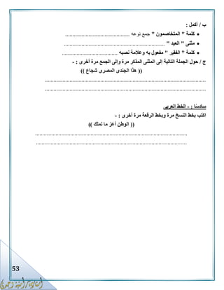 53
‫ب‬/‫أكمل‬:
‫كلمة‬"‫المتخاصمون‬"‫نوعه‬ ‫جمع‬............................................
‫مثنى‬"‫العيد‬".....................................................................
‫كلمة‬"‫الفقير‬"‫نصبه‬ ‫وعالمة‬ ‫به‬ ‫مفعول‬......................................
‫ج‬/‫ا‬ ‫حول‬‫أخرى‬ ‫مرة‬ ‫الجمع‬ ‫وإلى‬ ‫مرة‬ ‫المذكر‬ ‫المثنى‬ ‫إلى‬ ‫التالية‬ ‫لجملة‬:-
((‫شجاع‬ ‫المصرى‬ ‫الجندى‬ ‫هذا‬))
..............................................................................................................
..............................................................................................................
‫ا‬ً‫س‬‫ساد‬:-‫العربى‬ ‫الخط‬
‫أخرى‬ ‫مرة‬ ‫الرقعة‬ ‫وبخط‬ ‫مرة‬ ‫النسخ‬ ‫بخط‬ ‫اكتب‬:-
((‫نملك‬ ‫ما‬ ‫أعز‬ ‫الوطن‬))
........................................................................................................
.......................................................................................................
 