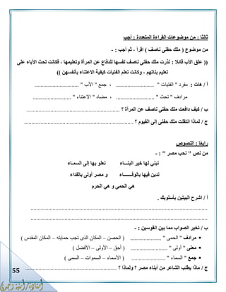 55
‫ثالثا‬:‫المتعددة‬ ‫القراءة‬ ‫موضوعات‬ ‫من‬:‫أجب‬
‫موضوع‬ ‫من‬(‫ناصف‬ ‫حفنى‬ ‫ملك‬)‫أجب‬ ‫ثم‬ ، ‫اقرأ‬:-
((‫قائال‬ ‫األب‬ ‫علق‬:‫على‬ ‫اآلباء‬ ‫تحث‬ ‫فكانت‬ ، ‫وتعليمها‬ ‫المرأة‬ ‫عن‬ ‫للدفاع‬ ‫نفسها‬ ‫ناصف‬ ‫حفنى‬ ‫ملك‬ ‫نذرت‬
‫بأنفسهن‬ ‫االعتناء‬ ‫كيفية‬ ‫الفتيات‬ ‫تعلم‬ ‫وكانت‬ ، ‫بناتهم‬ ‫تعليم‬))
‫أ‬/‫هات‬:‫مفرد‬"‫الفتيات‬.......................... "‫جمع‬ ،"‫األب‬................. ".............
‫م‬‫رادف‬"‫تحث‬........................ "..،‫مضاد‬"‫االعتناء‬.......................... "
‫ب‬/‫المرأة‬ ‫عن‬ ‫ناصف‬ ‫حفنى‬ ‫ملك‬ ‫دافعت‬ ‫كيف‬‫؟‬...............................................................
‫ج‬/‫الفيوم‬ ‫إلى‬ ‫حفنى‬ ‫ملك‬ ‫انتقلت‬ ‫لماذا‬‫؟‬..........................................................................
‫ا‬ً‫ع‬‫راب‬:‫النصوص‬
‫نص‬ ‫من‬"‫مصر‬ ‫نحب‬: "-
‫البنـــاء‬ ‫خير‬ ‫لها‬ ‫نبني‬‫السمـاء‬ ‫إلى‬ ‫بها‬ ‫نعلو‬
‫بالوفـــــــاء‬ ‫فيها‬ ‫ندين‬‫بالفداء‬ ‫أولى‬ ‫مصر‬ ‫و‬
‫الحرم‬ ‫هي‬ ‫و‬ ‫الحمى‬ ‫هي‬
‫أ‬/‫البي‬ ‫اشرح‬‫بأسلوبك‬ ‫تين‬.
........................................................................................................................
........................................................................................................................
‫ب‬/‫القوسين‬ ‫بين‬ ‫مما‬ ‫الصواب‬ ‫تخير‬:-
‫مرادف‬"‫الحمى‬( ..................... "‫الحصن‬–‫حمايته‬ ‫تجب‬ ‫الذى‬ ‫المكان‬–‫المقدس‬ ‫المكان‬)
‫معنى‬"‫أولى‬( ......................... "‫أحق‬–‫األولى‬–‫األفضل‬)
‫جمع‬"‫السماء‬( ....................... "‫األسماء‬–‫السموات‬–‫السمى‬)
‫ج‬/‫ولماذا‬ ‫؟‬ ‫مصر‬ ‫أبناء‬ ‫من‬ ‫الشاعر‬ ‫يطلب‬ ‫ماذا‬‫؟‬..............................................................
 