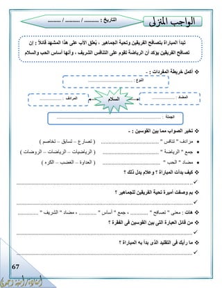 67
‫المفردات‬ ‫خريطة‬ ‫أكمل‬:-
‫القوسين‬ ‫بين‬ ‫مما‬ ‫الصواب‬ ‫تخير‬:-
‫مرادف‬"‫تنافس‬.................................. "( .....‫تصارع‬–‫تسابق‬–‫تخاصم‬)
‫جمع‬"‫الرياضة‬( ...................................... "‫الرياضيات‬–‫الرياضات‬–‫الروضات‬)
‫مضاد‬"‫الحب‬( ....................................... "‫العداوة‬–‫الغضب‬–‫الكره‬)
‫؟‬ ‫ذلك‬ ‫يدل‬ ‫وعالم‬ ‫؟‬ ‫المباراة‬ ‫بدأت‬ ‫كيف‬
........................................................................................................................
‫؟‬ ‫للجماهير‬ ‫الفريقين‬ ‫تحية‬ ‫أميرة‬ ‫وصفت‬ ‫بم‬
........................................................................................................................
‫هات‬:‫معنى‬"‫تصافح‬............ "‫جمع‬ ،"‫أساس‬............ "‫مضاد‬ ،"‫الشريف‬.............. "
‫؟‬ ‫الفقرة‬ ‫فى‬ ‫القوسين‬ ‫بين‬ ‫التى‬ ‫العبارة‬ ‫قائل‬ ‫من‬
.........................................................................................................................
‫؟‬ ‫المباراة‬ ‫به‬ ‫بدأ‬ ‫الذى‬ ‫التقليد‬ ‫فى‬ ‫رأيك‬ ‫ما‬
........................................................................................................................
‫التاريخ‬......... / .......... / .......... :
‫النوع‬......................................... :
‫الجملة‬................. :...............................................................................
‫المضاد‬..................... :‫المرادف‬.................... : ‫السالم‬
ً‫ال‬‫قائ‬ ‫المشهد‬ ‫هذا‬ ‫على‬ ‫األب‬ ‫علق‬ُ‫ي‬ ، ‫الجماهير‬ ‫وتحية‬ ‫الفريقين‬ ‫بتصافح‬ ‫المباراة‬ ‫تبدأ‬:‫إن‬
‫والسالم‬ ‫الحب‬ ‫أساس‬ ‫وأنها‬ ، ‫الشريف‬ ‫التنافس‬ ‫على‬ ‫تقوم‬ ‫الرياضة‬ ‫أن‬ ‫يؤكد‬ ‫الفريقين‬ ‫تصافح‬
 