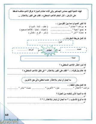 68
‫القوسين‬ ‫بين‬ ‫مما‬ ‫الصواب‬ ‫تخير‬:-
‫مرادف‬"‫احتدام‬...... "( .....................‫عنف‬–‫شدة‬–‫قسوة‬)
‫جمع‬"‫تحية‬( ................................. "‫تحيات‬–‫تحايا‬–‫صحيح‬ ‫كالهما‬)
‫مضاد‬"‫أنذر‬( ............................... "‫بشر‬–‫أفرح‬–‫طمأن‬)
‫المفردات‬ ‫خريطة‬ ‫أكمل‬:-
‫ال‬ ‫الالعب‬ ‫اعتذر‬ ‫لمن‬‫؟‬ ‫مخطىء‬
........................................................................................................................
‫قوله‬ ‫يدل‬ ‫عالم‬:-"‫باالعتذار‬ ‫الفور‬ ‫على‬ ‫فقام‬"‫؟‬ ‫المخطىء‬ ‫الالعب‬ ‫خلق‬ ‫فى‬
........................................................................................................................
‫النقط‬ ‫مكان‬ ‫أكمل‬:-
‫مرادف‬"‫االعتذار‬.................. "‫مفرد‬"‫اآلخرين‬.................... "‫مضاد‬"‫نبادر‬................. "
‫؟‬ ‫العبارة‬ ‫من‬ ‫نتعلمه‬ ‫الذى‬ ‫المبدأ‬ ‫ما‬
........................................................................................................................
‫األسلوب‬ ‫نوع‬ ‫ما‬" :‫باالعتذار‬ ‫نبادر‬ ‫أن‬ ‫أجمل‬ ‫ما‬" !‫؟‬
.........................................................................................................................
‫فسقط‬ ‫منافسه‬ ‫العب‬ ‫عرقل‬ ‫المباراة‬ ‫احتدام‬ ‫أثناء‬ ‫وفى‬ ‫الجماهير‬ ‫حماس‬ ‫تلهب‬ ‫التحية‬ ‫فهذه‬
‫باالعتذار‬ ‫الفور‬ ‫على‬ ‫فقام‬ ، ‫المخطىء‬ ‫الالعب‬ ‫الحكم‬ ‫أنذر‬ ، ‫األرض‬ ‫على‬...
‫اآلخرين‬ ‫حق‬ ‫فى‬ ‫نخطىء‬ ‫عندما‬ ‫باالعتذار‬ ‫نبادر‬ ‫أن‬ ‫أجمل‬ ‫ما‬
‫النوع‬....................................... :..
‫الجملة‬................................................................................................ :
‫المضاد‬..................... :‫المرادف‬.................... : ‫احتدام‬
 