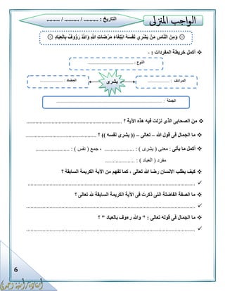 6
‫المفردات‬ ‫خريطة‬ ‫أكمل‬:-
‫؟‬ ‫اآلية‬ ‫هذه‬ ‫فيه‬ ‫نزلت‬ ‫الذى‬ ‫الصحابى‬ ‫من‬.................................................................
‫هللا‬ ‫قول‬ ‫فى‬ ‫الجمال‬ ‫ما‬–‫تعالى‬–((‫نفسه‬ ‫يشرى‬))‫؟‬................................................
‫يأتى‬ ‫ما‬ ‫أكمل‬:‫معنى‬(‫يشرى‬....... : ).............،‫جمع‬(‫نفس‬.... : )...................
‫مفرد‬(‫العباد‬....... : ).............
‫تفهم‬ ‫كما‬ ، ‫تعالى‬ ‫هللا‬ ‫رضا‬ ‫االنسان‬ ‫يطلب‬ ‫كيف‬‫؟‬ ‫السابقة‬ ‫الكريمة‬ ‫اآلية‬ ‫من‬
..................................................................................................................
‫؟‬ ‫تعالى‬ ‫هلل‬ ‫السابقة‬ ‫الكريمة‬ ‫اآلية‬ ‫فى‬ ‫ذكرت‬ ‫التى‬ ‫الفاضلة‬ ‫الصفة‬ ‫ما‬
...................................................................................................................
‫تعالى‬ ‫قوله‬ ‫فى‬ ‫الجمال‬ ‫ما‬" :‫بالعباد‬ ‫رءوف‬ ‫وهللا‬"‫؟‬
...................................................................................................................
۞ُ‫ه‬َ‫س‬ْ‫ف‬َ‫ن‬ ‫ي‬ِ‫ر‬ْ‫ش‬َ‫ي‬ ْ‫ن‬َ‫م‬ ِ‫س‬‫ا‬َّ‫ن‬‫ال‬ َ‫ن‬ِ‫م‬َ‫و‬ِ‫د‬‫ا‬َ‫ب‬ِ‫ع‬ْ‫ل‬‫ا‬ِ‫ب‬ ٌ‫ُوف‬‫ؤ‬َ‫ر‬ ُ َّ‫هللا‬َ‫و‬ ِ َّ‫هللا‬ ِ‫ت‬‫ا‬َ‫ض‬ْ‫ر‬َ‫م‬ َ‫ء‬‫ا‬َ‫غ‬ِ‫ت‬ْ‫ب‬‫ا‬۞
‫النوع‬......................................... :
‫الجملة‬:................................................................................................
‫المضاد‬..................... : ‫المرادف‬.................... :‫يشرى‬
‫التاريخ‬......... / .......... / .......... :
 