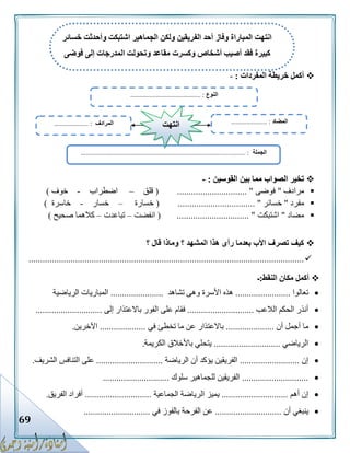 69
‫المفردات‬ ‫خريطة‬ ‫أكمل‬:-
‫القوسين‬ ‫بين‬ ‫مما‬ ‫الصواب‬ ‫تخير‬:-
‫مرادف‬"‫فوضى‬( .............................. "‫قلق‬–‫اضطراب‬-‫خوف‬)
‫مفرد‬"‫خسائر‬................................ "( .‫خسارة‬–‫خسار‬-‫خاسرة‬)
‫مضاد‬"‫اشتبكت‬( ............................... "‫انفضت‬–‫تباعدت‬–‫صحيح‬ ‫كالهما‬)
‫؟‬ ‫قال‬ ‫وماذا‬ ‫؟‬ ‫المشهد‬ ‫هذا‬ ‫رأى‬ ‫بعدما‬ ‫األب‬ ‫تصرف‬ ‫كيف‬
......................................................................................................................
‫النقط‬ ‫مكان‬ ‫أكمل‬:‫ـ‬
‫تعالوا‬........................‫تشاهد‬ ‫وهى‬ ‫األسرة‬ ‫هذه‬.......................‫الرياضية‬ ‫المباريات‬
‫الالعب‬ ‫الحكم‬ ‫أنذر‬.............................‫إلى‬ ‫باالعتذار‬ ‫الفور‬ ‫على‬ ‫فقام‬.............................
‫أن‬ ‫أجمل‬ ‫ما‬.....................‫في‬ ‫تخطئ‬ ‫ما‬ ‫عن‬ ‫باالعتذار‬....................‫اآلخرين‬.
‫الرياضي‬.............................‫الكريمة‬ ‫باألخالق‬ ‫يتحلي‬.
‫إن‬..........................‫الرياضة‬ ‫أن‬ ‫يؤكد‬ ‫الفريقين‬.............................‫على‬‫الشريف‬ ‫التنافس‬.
.............................‫سلوك‬ ‫للجماهير‬ ‫الفريقين‬.............................
‫أهم‬ ‫إن‬.............................‫الجماعية‬ ‫الرياضة‬ ‫يميز‬.............................‫الفريق‬ ‫أفراد‬.
‫أن‬ ‫ينبغي‬.............................‫بالفو‬ ‫الفرحة‬ ‫عن‬‫في‬ ‫ز‬.............................
‫النوع‬......................................... :
‫الجملة‬......... :.......................................................................................
‫المضاد‬..................... :‫المرادف‬.................... : ‫انتهت‬
‫خسائر‬ ‫وأحدثت‬ ‫اشتبكت‬ ‫الجماهير‬ ‫ولكن‬ ‫الفريقين‬ ‫أحد‬ ‫وفاز‬ ‫المباراة‬ ‫انتهت‬
‫وكسرت‬ ‫أشخاص‬ ‫أصيب‬ ‫فقد‬ ‫كبيرة‬‫فوضى‬ ‫إلى‬ ‫المدرجات‬ ‫وتحولت‬ ‫مقاعد‬
 