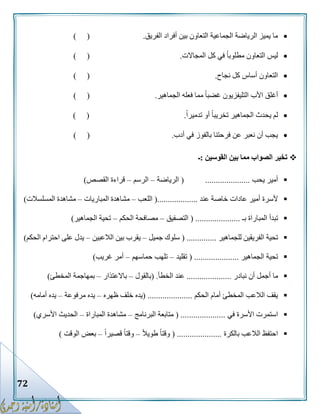 72
‫الفريق‬ ‫أفراد‬ ‫بين‬ ‫التعاون‬ ‫الجماعية‬ ‫الرياضة‬ ‫يميز‬ ‫ما‬.) (
‫المجاالت‬ ‫كل‬ ‫في‬ ً‫ا‬‫مطلوب‬ ‫التعاون‬ ‫ليس‬.) (
‫نجاح‬ ‫كل‬ ‫أساس‬ ‫التعاون‬.) (
‫الجماهير‬ ‫فعله‬ ‫مما‬ ً‫ا‬‫غضب‬ ‫التليفزيون‬ ‫األب‬ ‫أغلق‬.) (
ً‫ا‬‫تدمير‬ ‫أو‬ ً‫ا‬‫تخريب‬ ‫الجماهير‬ ‫يحدث‬ ‫لم‬.) (
‫أدب‬ ‫في‬ ‫بالفوز‬ ‫فرحتنا‬ ‫عن‬ ‫نعبر‬ ‫أن‬ ‫يجب‬.()
‫القوسين‬ ‫بين‬ ‫مما‬ ‫الصواب‬ ‫تخير‬:‫ـ‬
‫يحب‬ ‫أمير‬.....................(‫الرياضة‬–‫الرسم‬–‫القصص‬ ‫قراءة‬)
‫عند‬ ‫خاصة‬ ‫عادات‬ ‫أمير‬ ‫ألسرة‬(...................‫اللعب‬–‫المباريات‬ ‫مشاهدة‬–‫المسلسالت‬ ‫مشاهدة‬)
‫بـ‬ ‫المباراة‬ ‫تبدأ‬( .....................‫التصفيق‬–‫ا‬ ‫مصافحة‬‫لحكم‬–‫الجماهير‬ ‫تحية‬)
‫للجماهير‬ ‫الفريقين‬ ‫تحية‬( ..............‫جميل‬ ‫سلوك‬–‫الالعبين‬ ‫بين‬ ‫يقرب‬–‫الحكم‬ ‫احترام‬ ‫على‬ ‫يدل‬)
‫الجماهير‬ ‫تحية‬( .....................‫تقليد‬–‫حماسهم‬ ‫تلهب‬–‫غريب‬ ‫أمر‬)
‫نبادر‬ ‫أن‬ ‫أجمل‬ ‫ما‬.....................‫الخطأ‬ ‫عند‬( .‫بالقول‬–‫باالعتذار‬–‫المخطئ‬ ‫بمهاجمة‬)
‫الحكم‬ ‫أمام‬ ‫المخطئ‬ ‫الالعب‬ ‫يقف‬( .....................‫ظهره‬ ‫خلف‬ ‫يده‬–‫مرفوعة‬ ‫يده‬–‫أمامه‬ ‫يده‬)
‫في‬ ‫األسرة‬ ‫استمرت‬( .....................‫البرنامج‬ ‫متابعة‬–‫المباراة‬ ‫مشاهدة‬–‫األسري‬ ‫الحديث‬)
‫بالكرة‬ ‫الالعب‬ ‫احتفظ‬( .....................ً‫ال‬‫طوي‬ ً‫ا‬‫وقت‬–ً‫ا‬‫قصير‬ ً‫ا‬‫وقت‬–‫الوقت‬ ‫بعض‬)
 