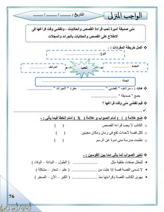 76
‫المفردات‬ ‫خريطة‬ ‫أكمل‬:-
‫هات‬:-‫مرادف‬"‫تقضى‬...................... "‫مفرد‬"‫الجرائد‬....................... "
‫جمع‬"‫صديقة‬........................ "
‫؟‬ ‫فراغها‬ ‫وقت‬ ‫منى‬ ‫تقضى‬ ‫فيم‬
......................................................................................................................
‫عالمة‬ ‫ضع‬(√)‫عالمة‬ ‫و‬ ‫الصواب‬ ‫أمام‬(Х)‫يأتى‬ ‫فيما‬ ‫الخطأ‬ ‫أمام‬:-
o‫القصص‬ ‫قراءة‬ ‫يحب‬ ‫ال‬ ‫الكاتب‬) (
o‫معينين‬ ‫ومكان‬ ‫زمان‬ ‫فى‬ ‫تقع‬ ‫ألحداث‬ ‫قصة‬ ‫لكل‬) (
o‫ع‬ ‫ندوة‬ ‫منى‬ ‫مدرسة‬ ‫نظمت‬‫الرسم‬ ‫ن‬) (
‫القوسين‬ ‫بين‬ ‫مما‬ ‫يأتى‬ ‫لما‬ ‫الصواب‬ ‫تخير‬:-
‫مثل‬ ‫خلقية‬ ‫صفات‬ ‫للبطل‬( .......................‫الطول‬–‫البدانة‬–‫الوفاء‬)
‫من‬ ‫خلت‬ ‫إذا‬ ‫قصة‬ ‫القصة‬ ‫تسمى‬ ‫ال‬( .......................‫علم‬–‫شعار‬–‫مشكلة‬)
‫يه‬‫منذ‬ ‫وقراءتها‬ ‫القصة‬ ‫الكاتب‬ ‫وى‬( .......................‫الكبر‬–‫اآلن‬–‫الصغر‬)
‫التاريخ‬......... / .......... / .......... :
‫فى‬ ‫فراغها‬ ‫وقت‬ ‫وتقضى‬ ، ‫والحكايات‬ ‫القصص‬ ‫قراءة‬ ‫تحب‬ ‫أميرة‬ ‫صديقة‬ ‫منى‬
‫اال‬‫والمجالت‬ ‫بالجرائد‬ ‫والحكايات‬ ‫القصص‬ ‫على‬ ‫طالع‬
‫النوع‬......................................... :
‫الجملة‬................................................................................................ :
‫المضاد‬.. :...................‫المرادف‬.................... : ‫تحب‬
 