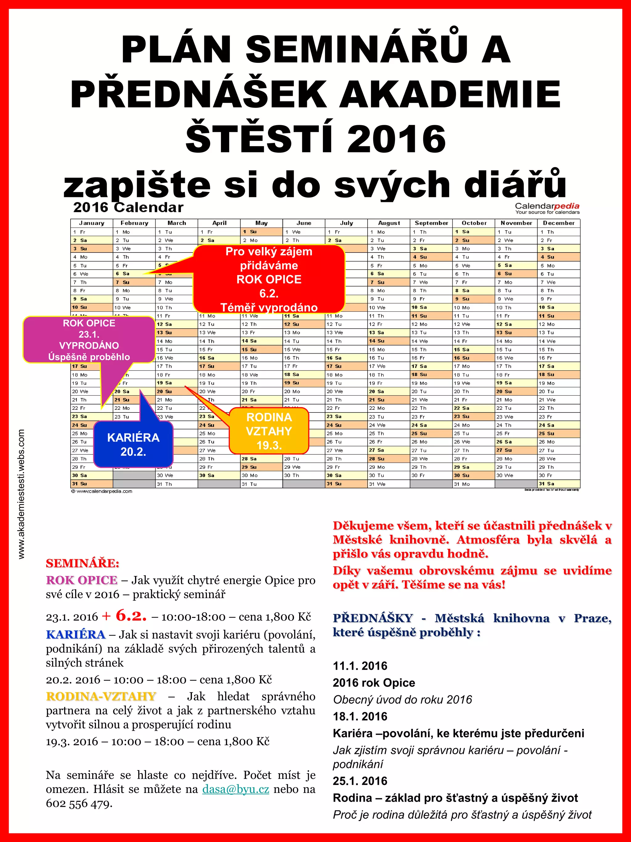 www.akademiestesti.webs.com
SEMINÁŘE:
ROK OPICE – Jak využít chytré energie Opice pro
své cíle v 2016 – praktický seminář
23.1. 2016 + 6.2. – 10:00-18:00 – cena 1,800 Kč
KARIÉRA – Jak si nastavit svoji kariéru (povolání,
podnikání) na základě svých přirozených talentů a
silných stránek
20.2. 2016 – 10:00 – 18:00 – cena 1,800 Kč
RODINA-VZTAHY – Jak hledat správného
partnera na celý život a jak z partnerského vztahu
vytvořit silnou a prosperující rodinu
19.3. 2016 – 10:00 – 18:00 – cena 1,800 Kč
Na semináře se hlaste co nejdříve. Počet míst je
omezen. Hlásit se můžete na dasa@byu.cz nebo na
602 556 479.
PLÁN SEMINÁŘŮ A
PŘEDNÁŠEK AKADEMIE
ŠTĚSTÍ 2016
zapište si do svých diářů
ROK OPICE
23.1.
VYPRODÁNO
Úspěšně proběhlo
KARIÉRA
20.2.
RODINA
VZTAHY
19.3.
Děkujeme všem, kteří se účastnili přednášek v
Městské knihovně. Atmosféra byla skvělá a
přišlo vás opravdu hodně.
Díky vašemu obrovskému zájmu se uvidíme
opět v září. Těšíme se na vás!
PŘEDNÁŠKY - Městská knihovna v Praze,
které úspěšně proběhly :
11.1. 2016
2016 rok Opice
Obecný úvod do roku 2016
18.1. 2016
Kariéra –povolání, ke kterému jste předurčeni
Jak zjistím svoji správnou kariéru – povolání -
podnikání
25.1. 2016
Rodina – základ pro šťastný a úspěšný život
Proč je rodina důležitá pro šťastný a úspěšný život
Pro velký zájem
přidáváme
ROK OPICE
6.2.
Téměř vyprodáno
 
