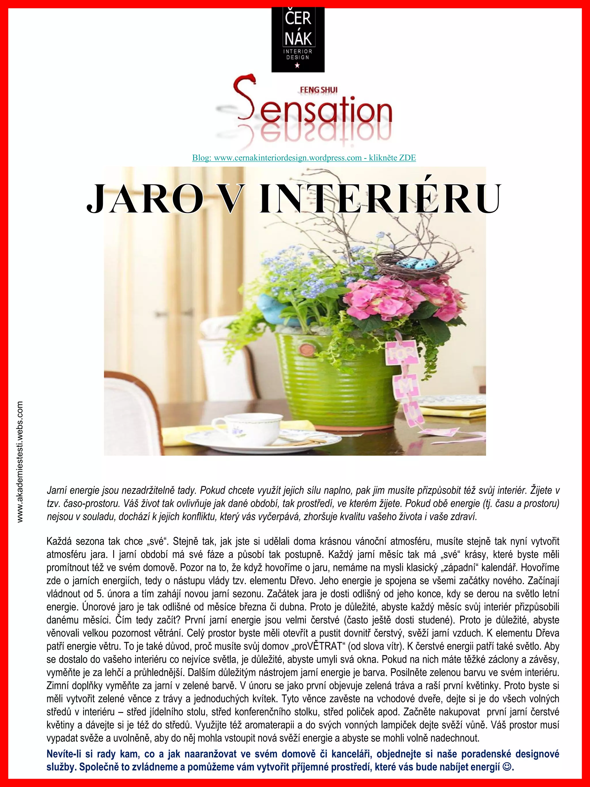 www.akademiestesti.webs.com
Blog: www.cernakinteriordesign.wordpress.com - klikněte ZDE
Jarní energie jsou nezadržitelně tady. Pokud chcete využít jejich sílu naplno, pak jim musíte přizpůsobit též svůj interiér. Žijete v
tzv. časo-prostoru. Váš život tak ovlivňuje jak dané období, tak prostředí, ve kterém žijete. Pokud obě energie (tj. času a prostoru)
nejsou v souladu, dochází k jejich konfliktu, který vás vyčerpává, zhoršuje kvalitu vašeho života i vaše zdraví.
Každá sezona tak chce „své“. Stejně tak, jak jste si udělali doma krásnou vánoční atmosféru, musíte stejně tak nyní vytvořit
atmosféru jara. I jarní období má své fáze a působí tak postupně. Každý jarní měsíc tak má „své“ krásy, které byste měli
promítnout též ve svém domově. Pozor na to, že když hovoříme o jaru, nemáme na mysli klasický „západní“ kalendář. Hovoříme
zde o jarních energiích, tedy o nástupu vlády tzv. elementu Dřevo. Jeho energie je spojena se všemi začátky nového. Začínají
vládnout od 5. února a tím zahájí novou jarní sezonu. Začátek jara je dosti odlišný od jeho konce, kdy se derou na světlo letní
energie. Únorové jaro je tak odlišné od měsíce března či dubna. Proto je důležité, abyste každý měsíc svůj interiér přizpůsobili
danému měsíci. Čím tedy začít? První jarní energie jsou velmi čerstvé (často ještě dosti studené). Proto je důležité, abyste
věnovali velkou pozornost větrání. Celý prostor byste měli otevřít a pustit dovnitř čerstvý, svěží jarní vzduch. K elementu Dřeva
patří energie větru. To je také důvod, proč musíte svůj domov „proVĚTRAT“ (od slova vítr). K čerstvé energii patří také světlo. Aby
se dostalo do vašeho interiéru co nejvíce světla, je důležité, abyste umyli svá okna. Pokud na nich máte těžké záclony a závěsy,
vyměňte je za lehčí a průhlednější. Dalším důležitým nástrojem jarní energie je barva. Posilněte zelenou barvu ve svém interiéru.
Zimní doplňky vyměňte za jarní v zelené barvě. V únoru se jako první objevuje zelená tráva a raší první květinky. Proto byste si
měli vytvořit zelené věnce z trávy a jednoduchých kvítek. Tyto věnce zavěste na vchodové dveře, dejte si je do všech volných
středů v interiéru – střed jídelního stolu, střed konferenčního stolku, střed poliček apod. Začněte nakupovat první jarní čerstvé
květiny a dávejte si je též do středů. Využijte též aromaterapii a do svých vonných lampiček dejte svěží vůně. Váš prostor musí
vypadat svěže a uvolněně, aby do něj mohla vstoupit nová svěží energie a abyste se mohli volně nadechnout.
Nevíte-li si rady kam, co a jak naaranžovat ve svém domově či kanceláři, objednejte si naše poradenské designové
služby. Společně to zvládneme a pomůžeme vám vytvořit příjemné prostředí, které vás bude nabíjet energií .
 