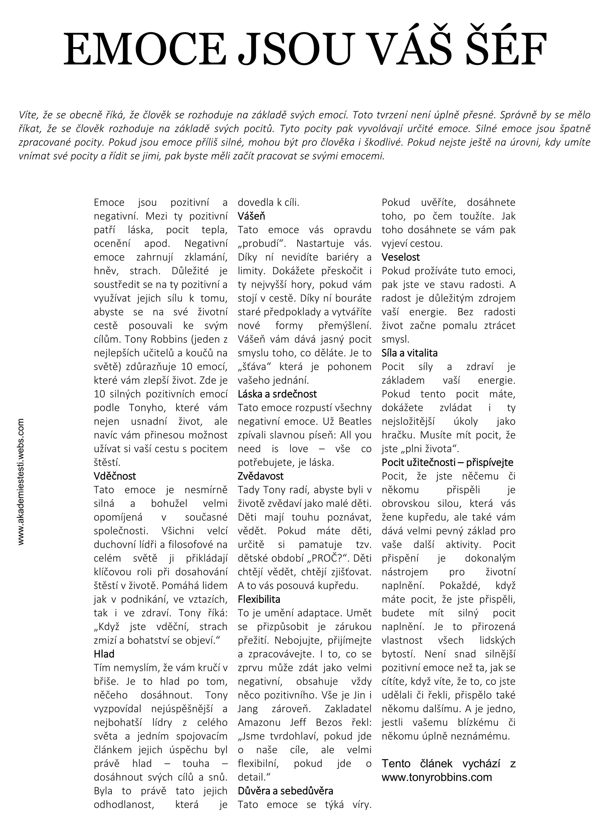 www.akademiestesti.webs.com
Emoce jsou pozitivní a
negativní. Mezi ty pozitivní
patří láska, pocit tepla,
ocenění apod. Negativní
emoce zahrnují zklamání,
hněv, strach. Důležité je
soustředit se na ty pozitivní a
využívat jejich sílu k tomu,
abyste se na své životní
cestě posouvali ke svým
cílům. Tony Robbins (jeden z
nejlepších učitelů a koučů na
světě) zdůrazňuje 10 emocí,
které vám zlepší život. Zde je
10 silných pozitivních emocí
podle Tonyho, které vám
nejen usnadní život, ale
navíc vám přinesou možnost
užívat si vaší cestu s pocitem
štěstí.
Vděčnost
Tato emoce je nesmírně
silná a bohužel velmi
opomíjená v současné
společnosti. Všichni velcí
duchovní lídři a filosofové na
celém světě ji přikládají
klíčovou roli při dosahování
štěstí v životě. Pomáhá lidem
jak v podnikání, ve vztazích,
tak i ve zdraví. Tony říká:
„Když jste vděční, strach
zmizí a bohatství se objeví.“
Hlad
Tím nemyslím, že vám kručí v
břiše. Je to hlad po tom,
něčeho dosáhnout. Tony
vyzpovídal nejúspěšnější a
nejbohatší lídry z celého
světa a jedním spojovacím
článkem jejich úspěchu byl
právě hlad – touha –
dosáhnout svých cílů a snů.
Byla to právě tato jejich
odhodlanost, která je
dovedla k cíli.
Vášeň
Tato emoce vás opravdu
„probudí“. Nastartuje vás.
Díky ní nevidíte bariéry a
limity. Dokážete přeskočit i
ty nejvyšší hory, pokud vám
stojí v cestě. Díky ní bouráte
staré předpoklady a vytváříte
nové formy přemýšlení.
Vášeň vám dává jasný pocit
smyslu toho, co děláte. Je to
„šťáva“ která je pohonem
vašeho jednání.
Láska a srdečnost
Tato emoce rozpustí všechny
negativní emoce. Už Beatles
zpívali slavnou píseň: All you
need is love – vše co
potřebujete, je láska.
Zvědavost
Tady Tony radí, abyste byli v
životě zvědaví jako malé děti.
Děti mají touhu poznávat,
vědět. Pokud máte děti,
určitě si pamatuje tzv.
dětské období „PROČ?“. Děti
chtějí vědět, chtějí zjišťovat.
A to vás posouvá kupředu.
Flexibilita
To je umění adaptace. Umět
se přizpůsobit je zárukou
přežití. Nebojujte, přijímejte
a zpracovávejte. I to, co se
zprvu může zdát jako velmi
negativní, obsahuje vždy
něco pozitivního. Vše je Jin i
Jang zároveň. Zakladatel
Amazonu Jeff Bezos řekl:
„Jsme tvrdohlaví, pokud jde
o naše cíle, ale velmi
flexibilní, pokud jde o
detail.“
Důvěra a sebedůvěra
Tato emoce se týká víry.
Pokud uvěříte, dosáhnete
toho, po čem toužíte. Jak
toho dosáhnete se vám pak
vyjeví cestou.
Veselost
Pokud prožíváte tuto emoci,
pak jste ve stavu radosti. A
radost je důležitým zdrojem
vaší energie. Bez radosti
život začne pomalu ztrácet
smysl.
Síla a vitalita
Pocit síly a zdraví je
základem vaší energie.
Pokud tento pocit máte,
dokážete zvládat i ty
nejsložitější úkoly jako
hračku. Musíte mít pocit, že
jste „plni života“.
Pocit užitečnosti – přispívejte
Pocit, že jste něčemu či
někomu přispěli je
obrovskou silou, která vás
žene kupředu, ale také vám
dává velmi pevný základ pro
vaše další aktivity. Pocit
přispění je dokonalým
nástrojem pro životní
naplnění. Pokaždé, když
máte pocit, že jste přispěli,
budete mít silný pocit
naplnění. Je to přirozená
vlastnost všech lidských
bytostí. Není snad silnější
pozitivní emoce než ta, jak se
cítíte, když víte, že to, co jste
udělali či řekli, přispělo také
někomu dalšímu. A je jedno,
jestli vašemu blízkému či
někomu úplně neznámému.
Tento článek vychází z
www.tonyrobbins.com
Víte, že se obecně říká, že člověk se rozhoduje na základě svých emocí. Toto tvrzení není úplně přesné. Správně by se mělo
říkat, že se člověk rozhoduje na základě svých pocitů. Tyto pocity pak vyvolávají určité emoce. Silné emoce jsou špatně
zpracované pocity. Pokud jsou emoce příliš silné, mohou být pro člověka i škodlivé. Pokud nejste ještě na úrovni, kdy umíte
vnímat své pocity a řídit se jimi, pak byste měli začít pracovat se svými emocemi.
EMOCE JSOU VÁŠ ŠÉF
 