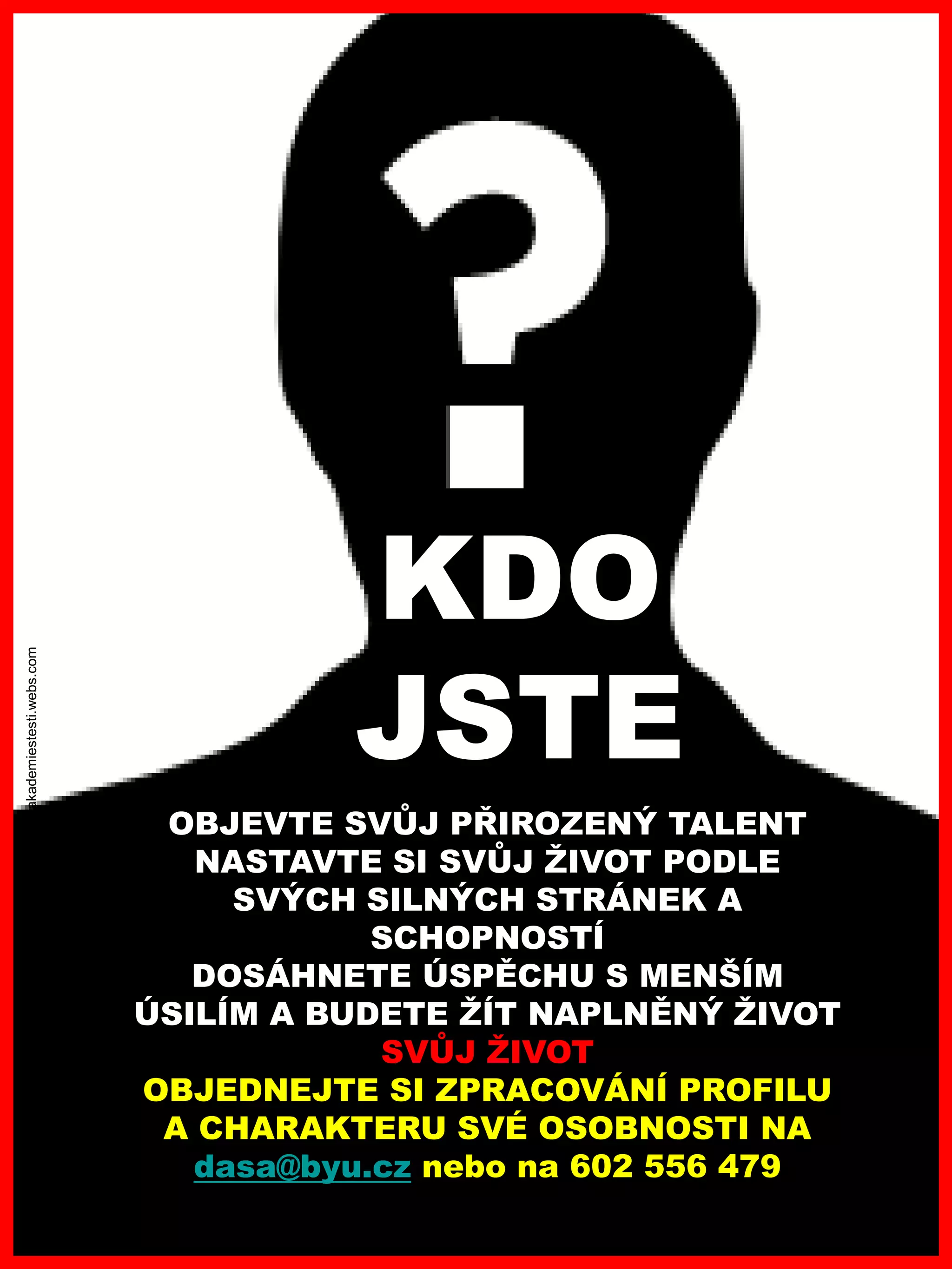 www.akademiestesti.webs.com
OBJEVTE SVŮJ PŘIROZENÝ TALENT
NASTAVTE SI SVŮJ ŽIVOT PODLE
SVÝCH SILNÝCH STRÁNEK A
SCHOPNOSTÍ
DOSÁHNETE ÚSPĚCHU S MENŠÍM
ÚSILÍM A BUDETE ŽÍT NAPLNĚNÝ ŽIVOT
SVŮJ ŽIVOT
OBJEDNEJTE SI ZPRACOVÁNÍ PROFILU
A CHARAKTERU SVÉ OSOBNOSTI NA
dasa@byu.cz nebo na 602 556 479
KDO
JSTE
 