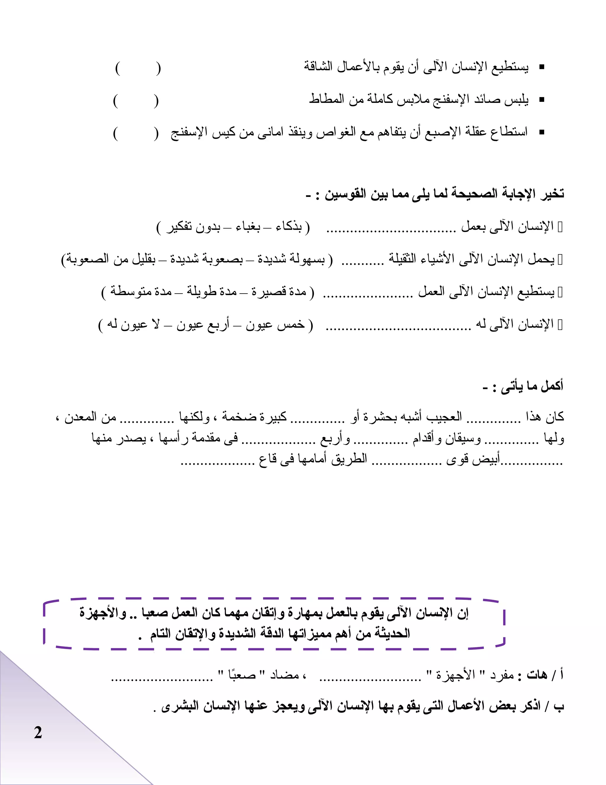 22
‫يستطيع‬‫النسا ن‬‫اللى‬‫أ ن‬‫يقوم‬‫ابالعمال‬‫الشاقة‬( )
‫يلبس‬‫صائد‬‫السفنج‬‫ملابس‬‫كاملة‬‫من‬‫المطاط‬( )
‫استطاع‬‫عقلة‬‫الصبع‬‫أ ن‬‫يتفارهم‬‫مع‬‫الغواص‬‫وينقذ‬‫امانى‬‫من‬‫كيس‬‫السفنج‬( )
‫تخير‬‫الجابة‬‫الصحيحة‬‫لما‬‫يلى‬‫مما‬‫بين‬‫القوسين‬- :
‫النسا ن‬‫اللى‬‫ابعمل‬‫ابذكاء‬ ) .................................–‫ابغباء‬–‫ابدو ن‬‫صتفكير‬(
‫يحمل‬‫النسا ن‬‫اللى‬‫الشياء‬‫الثقيلة‬‫ابسهولة‬ ) ...........‫شديدة‬–‫ابصعوابة‬‫شديدة‬–‫ابقليل‬‫من‬(‫الصعوابة‬
‫يستطيع‬‫النسا ن‬‫اللى‬‫العمل‬‫مدة‬ ) .......................‫قصيرة‬–‫مدة‬‫طويلة‬–‫مدة‬‫متوسطة‬(
‫النسا ن‬‫اللى‬‫له‬‫خمس‬ ) .....................................‫عيو ن‬–‫أرابع‬‫عيو ن‬–‫ل‬‫عيو ن‬‫له‬(
‫أكمل‬‫ما‬‫يأتى‬- :
‫كا ن‬‫رهذا‬‫العجيب‬ ..............‫أشبه‬‫ابحشرة‬‫أو‬‫كبيرة‬ ..............‫اضخمة‬،‫ولكنها‬‫من‬ ..............‫المعد ن‬،
‫ولها‬‫وسيقا ن‬ ..............‫وأقدام‬‫وأرابع‬ ..............‫فى‬ ...................‫مقدمة‬‫رأسها‬،‫يصدر‬‫منها‬
‫................أابيض‬‫قوى‬‫الطريق‬ ..................‫أمامها‬‫فى‬‫قاع‬...................
‫أ‬‫هات‬ /:‫مفرد‬‫الجهزة‬ ، .......................... ‫مضاد‬‫با‬ً‫ا‬‫صع‬ .......................... 
‫ب‬‫اذكر‬ /‫بعض‬‫العمال‬‫التى‬‫يقوم‬‫بها‬‫النسان‬‫اللى‬‫ويعجز‬‫عنها‬‫النسان‬‫البشرى‬.
‫والجهزة‬ .. ‫صعبا‬ ‫العمل‬ ‫كان‬ ‫مهما‬ ‫وإتقان‬ ‫بمهارة‬ ‫بالعمل‬ ‫يقوم‬ ‫اللى‬ ‫النسان‬ ‫إن‬
. ‫التام‬ ‫والتقان‬ ‫الشديدة‬ ‫الدقة‬ ‫مميزاتها‬ ‫أهم‬ ‫من‬ ‫الحديثة‬
 