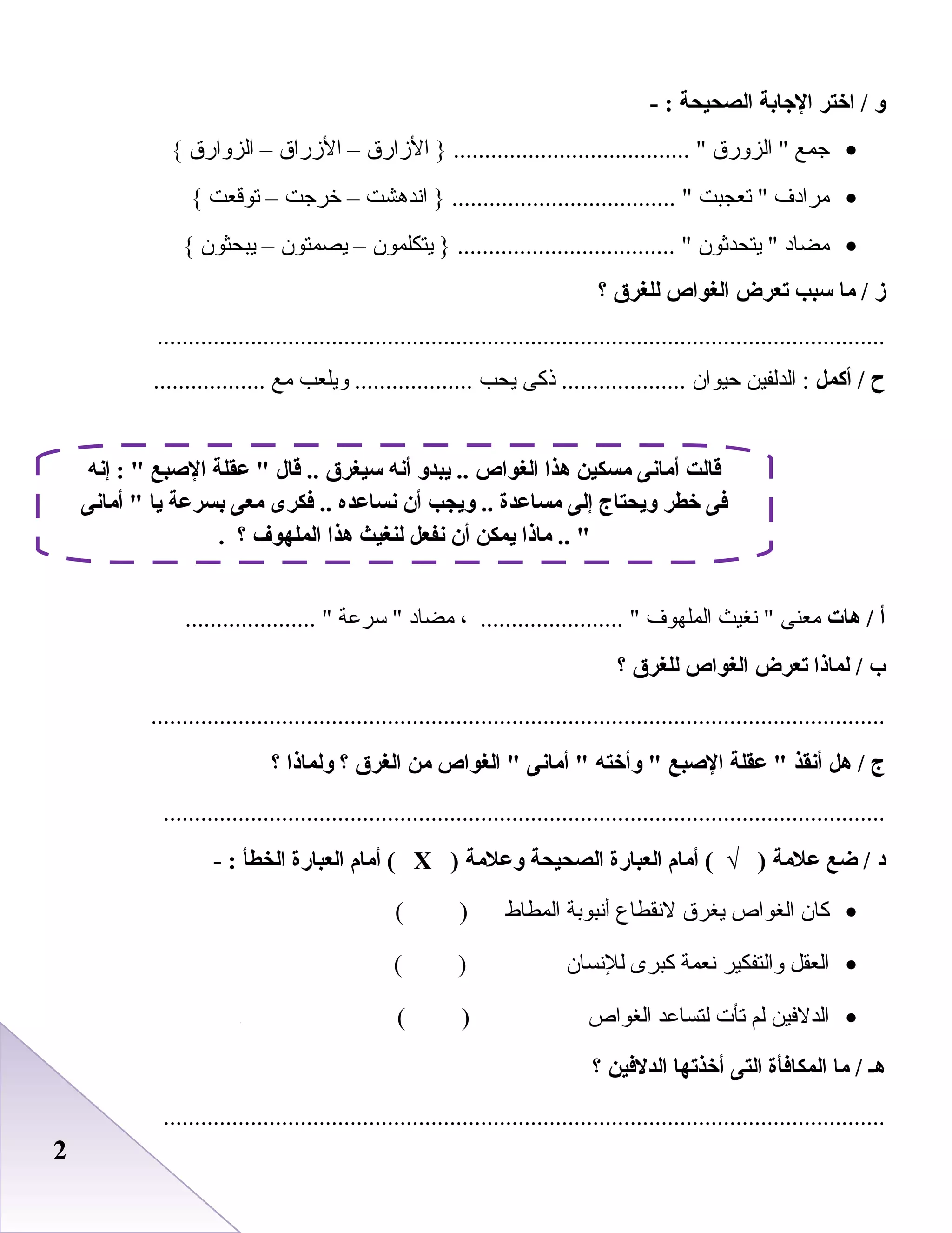 22
‫و‬‫اختر‬ /‫الجابة‬‫الصحيحة‬- :
•‫جمع‬‫الزورق‬ ‫الزارق‬ } ...................................... –‫الزراق‬–‫الزوارق‬{
•‫مرادف‬‫صتعجبت‬ ‫اندرهشت‬ } .................................... –‫خرجت‬–‫صتوقعت‬{
•‫مضاد‬‫يتحدثو ن‬ ‫يتكلمو ن‬ } ................................... –‫يصمتو ن‬–‫يبحثو ن‬{
‫ز‬‫ما‬ /‫سبب‬‫تعرض‬‫الغواص‬‫للغر ق‬‫؟‬
.....................................................................................................................
‫ح‬‫أكمل‬ /‫الدلفين‬ :‫ظحيوا ن‬‫ذكى‬ ....................‫يحب‬‫ويلعب‬ ...................‫مع‬..................
‫أ‬‫هات‬ /‫معنى‬‫نغيث‬ ‫الملهوف‬، ....................... ‫مضاد‬‫سرعة‬ ..................... 
‫ب‬‫لماذا‬ /‫تعرض‬‫الغواص‬‫للغر ق‬‫؟‬
......................................................................................................................
‫ج‬‫هل‬ /‫أنقذ‬‫عقلة‬ ‫الصبع‬‫وأخته‬ ‫أمانى‬ ‫الغواص‬ ‫من‬‫الغر ق‬‫؟‬‫ولماذا‬‫؟‬
....................................................................................................................
‫د‬‫ضع‬ /‫علمة‬‫أمام‬ ( √ )‫العبارة‬‫الصحيحة‬‫وعلمة‬)Х‫أمام‬ (‫العبارة‬‫الخطأ‬- :
•‫كا ن‬‫الغواص‬‫يغرق‬‫لنقطاع‬‫أنبوابة‬‫المطاط‬( )
•‫العقل‬‫والتفكير‬‫نعمة‬‫كبرى‬‫للنسا ن‬( )
•‫الدلفين‬‫لم‬‫صتأ ت‬‫لتساعد‬‫الغواص‬( )
‫هـ‬‫ما‬ /‫المكافأة‬‫التى‬‫أخذتها‬‫الدلفين‬‫؟‬
....................................................................................................................
‫إنه‬ :  ‫الصبع‬ ‫عقلة‬  ‫قال‬ .. ‫سيغر ق‬ ‫أنه‬ ‫يبدو‬ .. ‫الغواص‬ ‫هذا‬ ‫مسكين‬ ‫أمانى‬ ‫قالت‬
‫أمانى‬  ‫يا‬ ‫بسرعة‬ ‫معى‬ ‫فكرى‬ .. ‫نساعده‬ ‫أن‬ ‫ويجب‬ .. ‫مساعدة‬ ‫إلى‬ ‫ويحتاج‬ ‫خطر‬ ‫فى‬
. ‫؟‬ ‫الملهوف‬ ‫هذا‬ ‫لنغيث‬ ‫نفعل‬ ‫أن‬ ‫يمكن‬ ‫ماذا‬ .. 
 