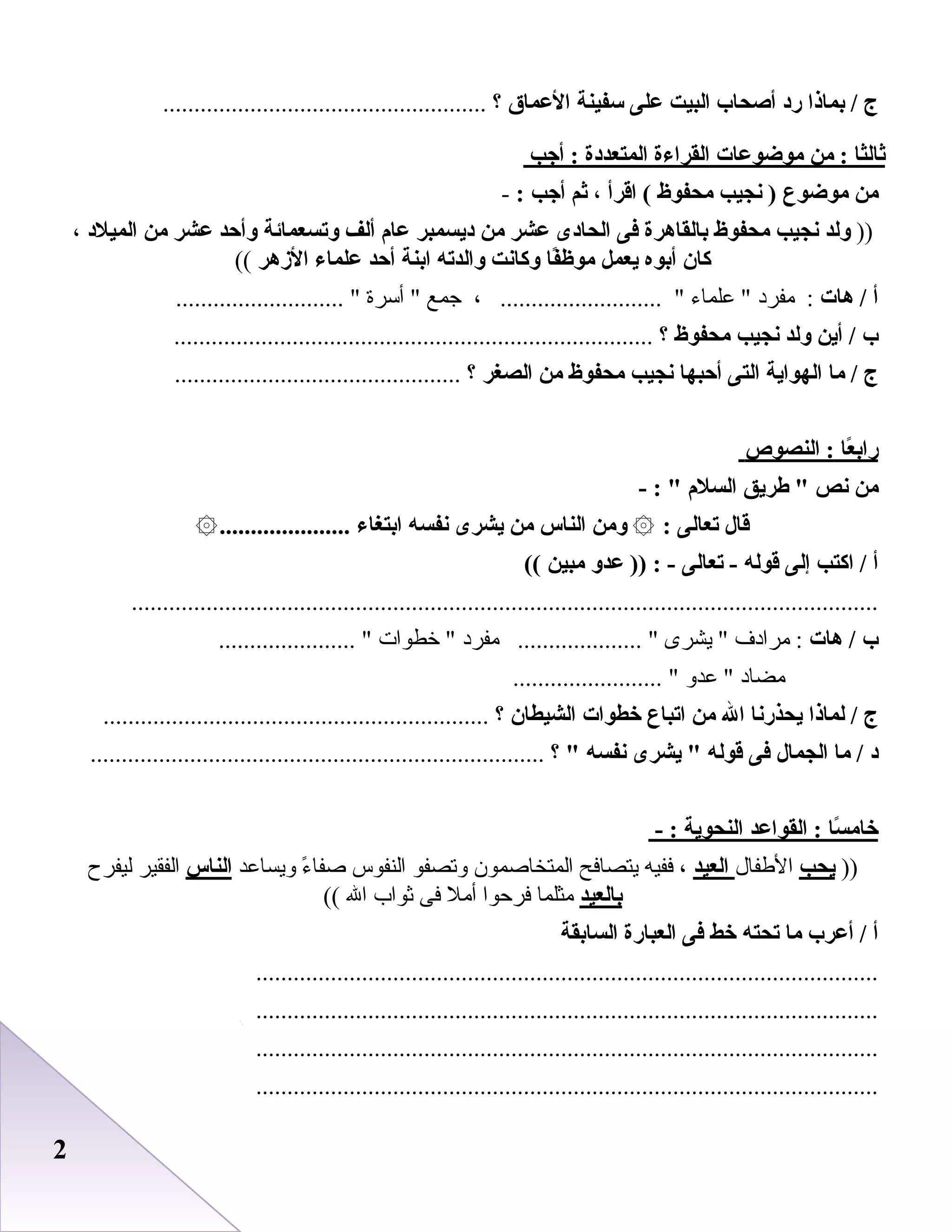 22
‫ج‬‫بماذا‬ /‫رد‬‫أصحاب‬‫البيت‬‫على‬‫سفينة‬‫العماق‬‫؟‬....................................................
‫ثالثا‬‫من‬ :‫موضوعات‬‫القراءة‬‫المتعددة‬‫أجب‬ :
‫من‬‫موضوع‬‫نجيب‬ )‫محفوظ‬‫اقرأ‬ (،‫ثم‬‫أجب‬:-
))‫لولد‬‫نجيب‬‫محفوظ‬‫بالقاهرة‬‫فى‬‫الحادى‬‫عشر‬‫من‬‫ديسمبر‬‫عا م‬‫ألف‬‫لوتسعمائة‬‫لوأحد‬‫عشر‬‫من‬‫الميلد‬،
‫كان‬‫أبوه‬‫يعمل‬‫فا‬ً‫موظ‬‫لوكانت‬‫لوالدته‬‫ابنة‬‫أحد‬‫علماء‬‫الزهر‬((
‫أ‬‫هات‬ /‫مفرد‬ :‫علماء‬ ، .......................... ‫جمع‬‫أسرة‬ ........................... 
‫ب‬‫أين‬ /‫لولد‬‫نجيب‬‫محفوظ‬‫؟‬.............................................................................
‫ج‬‫ما‬ /‫الهواية‬‫التى‬‫أحبها‬‫نجيب‬‫محفوظ‬‫من‬‫الصغر‬‫؟‬..............................................
‫عا‬ً ‫راب‬‫النصو ص‬ :
‫من‬‫نص‬‫طريق‬ ‫السل م‬- : 
‫قال‬‫تعالى‬:۞‫لومن‬‫الناس‬‫من‬‫يشرى‬‫نفسه‬‫ابتغاء‬.....................۞
‫أ‬‫اكتب‬ /‫إلى‬‫قوله‬‫تعالى‬ -‫عدلو‬ )) : -‫مبين‬((
........................................................................................................................
‫ب‬‫هات‬ /‫مرادف‬ :‫يشرى‬ ‫مفرد‬ .................... ‫خطوات‬ ...................... 
‫مضاد‬‫عدو‬ ........................ 
‫ج‬‫لماذا‬ /‫يحذرنا‬‫ال‬‫من‬‫اتباع‬‫خطوات‬‫الشيطان‬‫؟‬..............................................................
‫د‬‫ما‬ /‫الجمال‬‫فى‬‫قوله‬‫يشرى‬ ‫نفسه‬‫؟‬ .........................................................................
‫سا‬ً ‫خام‬‫القواعد‬ :‫النحوية‬- :
))‫يحب‬‫الطفال‬‫العيد‬،‫ففيه‬‫يتصافح‬‫المتخاصمون‬‫وتصفو‬‫النفوس‬‫ء‬ً  ‫صفا‬‫ويساعد‬‫الناس‬‫الفقير‬‫ليفرح‬
‫بالعيد‬‫مثلما‬‫فرحوا‬‫أمل‬‫فى‬‫ثواب‬‫ال‬((
‫أ‬‫أعرب‬ /‫ما‬‫تحته‬‫خط‬‫فى‬‫العبارة‬‫السابقة‬
....................................................................................................
....................................................................................................
....................................................................................................
....................................................................................................
 