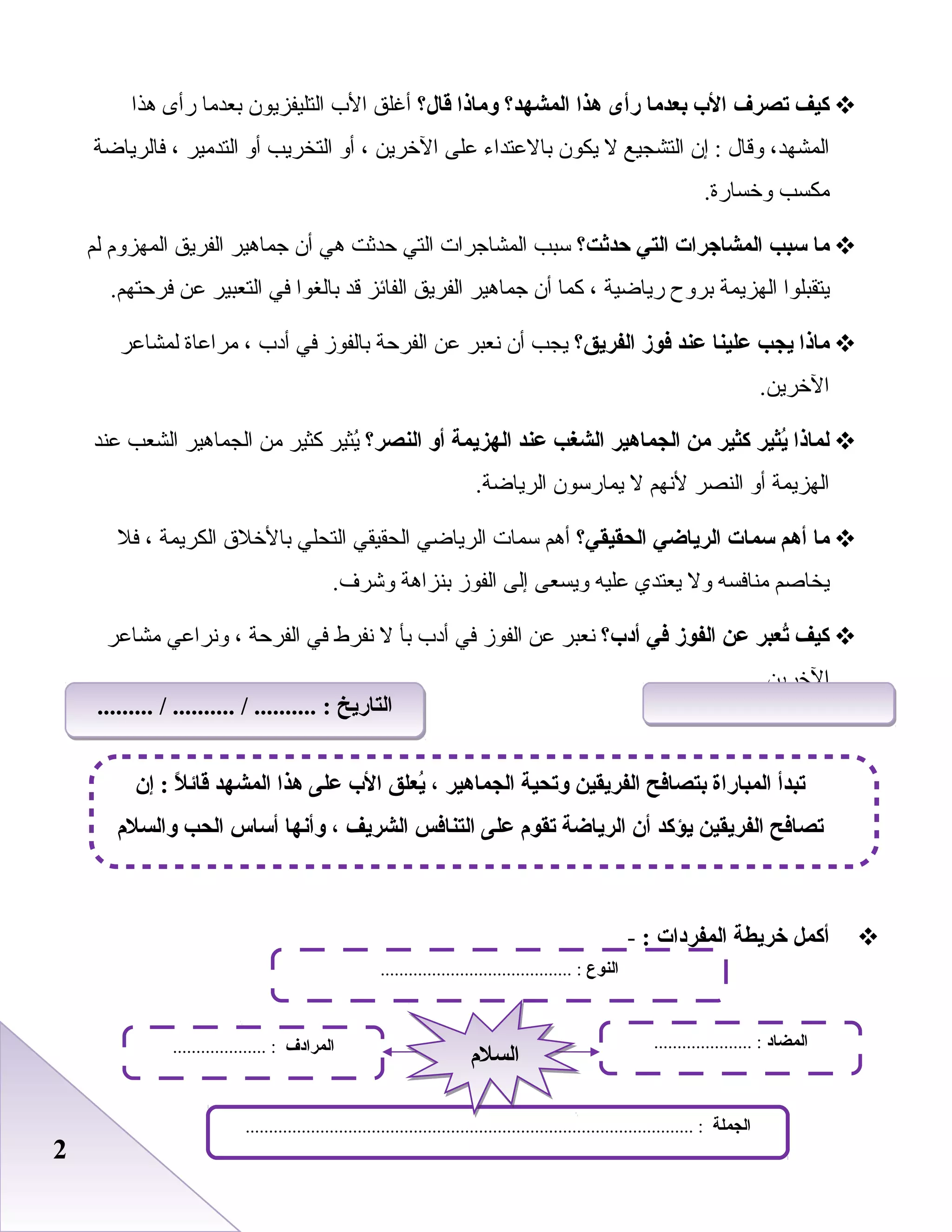 22
‫كيف‬‫تصرف‬‫الب‬‫بعدما‬‫رأى‬‫هذا‬‫المشهد؟‬‫وماذا‬‫قال؟‬‫أغلق‬‫الب‬‫التليفزيون‬‫بعدما‬‫رأى‬‫هذا‬
،‫المشهد‬‫وقال‬‫إن‬ :‫التشجيع‬‫ل‬‫يكون‬‫بالبعتداء‬‫بعلى‬‫الخرين‬،‫أو‬‫التخريب‬‫أو‬‫التدمير‬،‫فالرياضة‬
‫مكسب‬.‫وخسارة‬
‫ما‬‫سب ب‬‫المشاجرات‬‫التي‬‫حدثت؟‬‫سبب‬‫المشاجرات‬‫التي‬‫حدثت‬‫هي‬‫أن‬‫جماهير‬‫الفريق‬‫المهزوم‬‫لم‬
‫يتقبلوا‬‫الهزيمة‬‫بروح‬‫رياضية‬،‫كما‬‫أن‬‫جماهير‬‫الفريق‬‫الفائز‬‫قد‬‫بالغوا‬‫في‬‫التعبير‬‫بعن‬.‫فرحتهم‬
‫ماذا‬‫يج ب‬‫علينا‬‫عند‬‫فوز‬‫الفريق؟‬‫يجب‬‫أن‬‫نعبر‬‫بعن‬‫الفرحة‬‫بالفوز‬‫في‬‫أدب‬،‫مرابعاة‬‫لمشابعر‬
.‫الخرين‬
‫لماذا‬‫ييثير‬ُ‫كيثير‬‫من‬‫الجماهير‬‫الشغ ب‬‫عند‬‫الهزيمة‬‫أو‬‫النصر؟‬‫يثير‬ُ‫كثير‬‫من‬‫الجماهير‬‫الشعب‬‫بعند‬
‫الهزيمة‬‫أو‬‫النصر‬‫لنهم‬‫ل‬‫يمارسون‬.‫الرياضة‬
‫ما‬‫أهم‬‫سمات‬‫الرياضي‬‫الحقيقي؟‬‫أهم‬‫سمات‬‫الرياضي‬‫الحقيقي‬‫التحلي‬‫بالخل ق‬‫الكريمة‬،‫فل‬
‫يخاصم‬‫منافسه‬‫ول‬‫يعتدي‬‫بعليه‬‫ويسعى‬‫إلى‬‫الفوز‬‫بنزاهة‬.‫وشرف‬
‫كيف‬‫تعبر‬ُ‫عن‬‫الفوز‬‫في‬‫أدب؟‬‫نعبر‬‫بعن‬‫الفوز‬‫في‬‫أدب‬‫بأ‬‫ل‬‫نفرط‬‫في‬‫الفرحة‬،‫ونرابعي‬‫مشابعر‬
.‫الخرين‬
‫أكمل‬‫خريطة‬‫المفردات‬:-
‫النوع‬......................................... :
‫الجملة‬................................................................................................ :
‫المضاد‬..................... :‫المرادف‬.................... :
‫السلم‬‫السلم‬
‫إن‬ : ‫ل‬ً : ‫قائ‬ ‫المشهد‬ ‫هذا‬ ‫على‬ ‫الب‬ ‫يعلق‬ُ ، ‫الجماهير‬ ‫وتحية‬ ‫الفريقين‬ ‫بتصافح‬ ‫المباراة‬ ‫تبدأ‬
‫والسلم‬ ‫الح ب‬ ‫أساس‬ ‫وأنها‬ ، ‫الشريف‬ ‫التنافس‬ ‫على‬ ‫تقوم‬ ‫الرياضة‬ ‫أن‬ ‫يؤكد‬ ‫الفريقين‬ ‫تصافح‬
......... / .......... / .......... : ‫التاريخ‬......... / .......... / .......... : ‫التاريخ‬
 