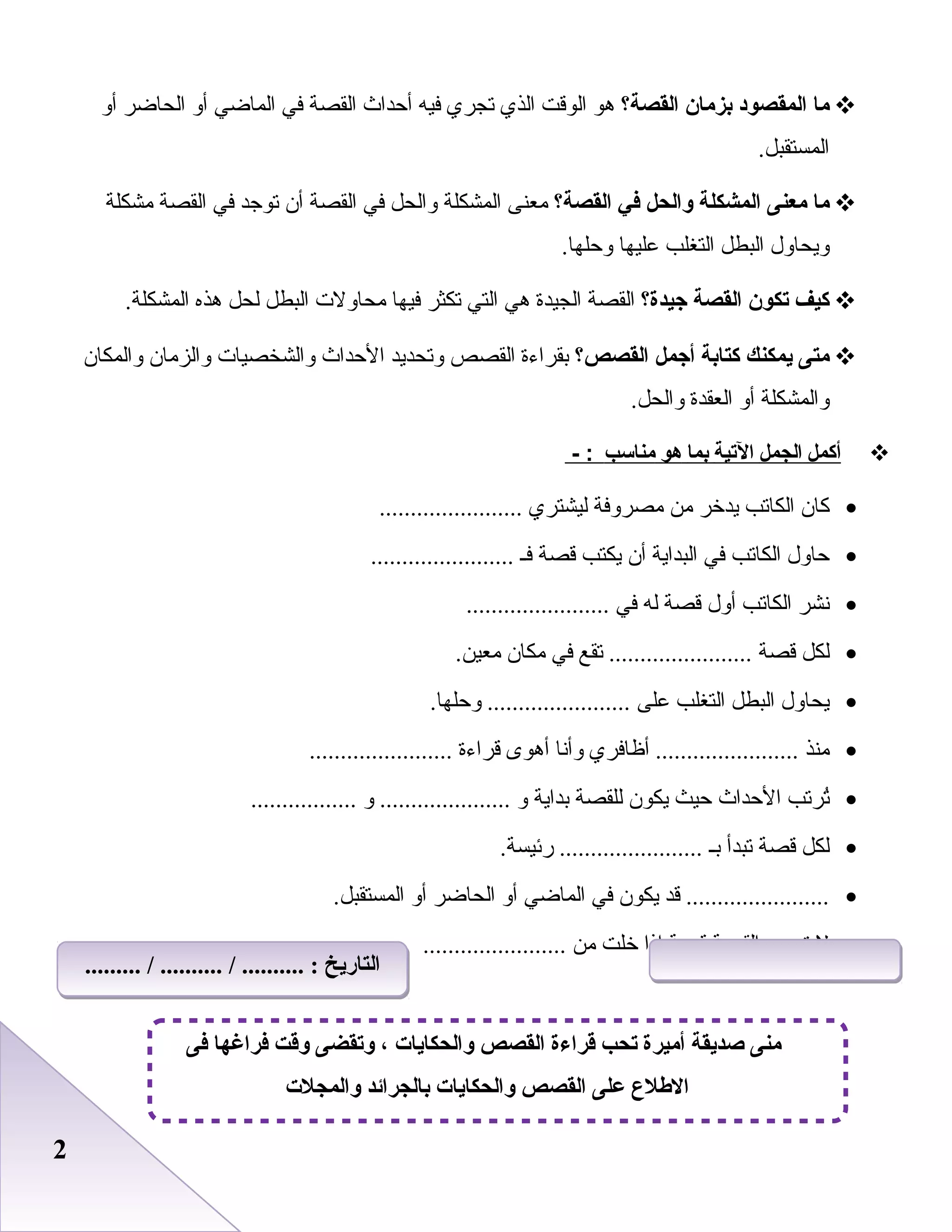 22
‫ما‬‫المقصود‬‫بزمان‬‫القصة؟‬‫هو‬‫الوقت‬‫الذي‬‫تجري‬‫فيه‬‫أحداث‬‫القصة‬‫في‬‫الماضي‬‫أو‬‫الحاضر‬‫أو‬
.‫المستقبل‬
‫ما‬‫معنى‬‫المشكلة‬‫والحل‬‫في‬‫القصة؟‬‫معنى‬‫المشكلة‬‫والحل‬‫في‬‫القصة‬‫أن‬‫توجد‬‫في‬‫القصة‬‫مشكلة‬
‫ويحاول‬‫البطل‬‫التغلب‬‫بعليها‬.‫وحلها‬
‫كيف‬‫تكون‬‫القصة‬‫جيدة؟‬‫القصة‬‫الجيدة‬‫هي‬‫التي‬‫تكثر‬‫فيها‬‫محاولت‬‫البطل‬‫لحل‬‫هذه‬.‫المشكلة‬
‫متى‬‫يمكنك‬‫كتابة‬‫أجمل‬‫القصص؟‬‫بقراءة‬‫القصص‬‫وتحديد‬‫الحداث‬‫والشخصيات‬‫والزمان‬‫والمكان‬
‫والمشكلة‬‫أو‬‫العقدة‬.‫والحل‬
‫أكمل‬‫الجمل‬‫اليتية‬‫بما‬‫هو‬‫مناسب‬- :
•‫كان‬‫الكاتب‬‫يدخر‬‫من‬‫مصروفة‬‫ليشتري‬.......................
•‫حاول‬‫الكاتب‬‫في‬‫البداية‬‫أن‬‫يكتب‬‫قصة‬‫فـ‬.......................
•‫نشر‬‫الكاتب‬‫أول‬‫قصة‬‫له‬‫في‬.......................
•‫لكل‬‫قصة‬‫تقع‬ .......................‫في‬‫مكان‬.‫معين‬
•‫يحاول‬‫البطل‬‫التغلب‬‫بعلى‬.‫وحلها‬ .......................
•‫منذ‬‫أظافري‬ .......................‫وأنا‬‫أهوى‬‫قراءة‬.......................
•‫ترتب‬ُ‫الحداث‬‫حيث‬‫يكون‬‫للقصة‬‫بداية‬‫و‬‫و‬ ......................................
•‫لكل‬‫قصة‬‫تبدأ‬‫بـ‬.‫رئيسة‬ .......................
•‫قد‬ .......................‫يكون‬‫في‬‫الماضي‬‫أو‬‫الحاضر‬‫أو‬.‫المستقبل‬
•‫ل‬‫تسمى‬‫القصة‬‫قصة‬‫إذا‬‫خلت‬‫من‬.......................
‫فى‬ ‫فراغها‬ ‫وقت‬ ‫وتقضى‬ ، ‫والحكايات‬ ‫القصص‬ ‫قراءة‬ ‫تح ب‬ ‫أميرة‬ ‫صديقة‬ ‫منى‬
‫والمجلت‬ ‫بالجرائد‬ ‫والحكايات‬ ‫القصص‬ ‫على‬ ‫الطلع‬
......... / .......... / .......... : ‫التاريخ‬......... / .......... / .......... : ‫التاريخ‬
 