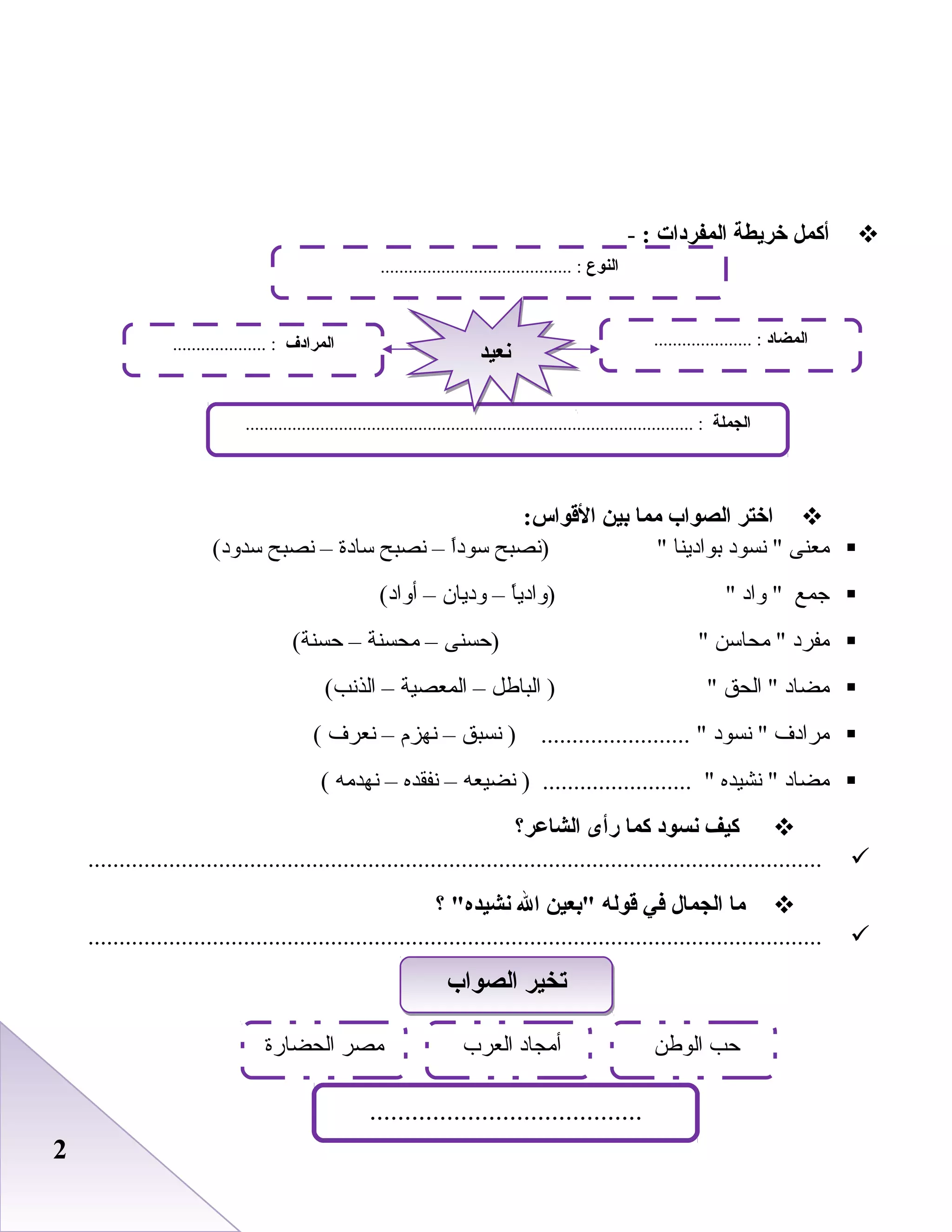 22
‫أكمل‬‫خريطة‬‫المفردات‬:-
‫اختر‬‫الصواب‬‫مما‬‫بين‬:‫القواس‬
‫معنى‬‫نسود‬ ‫بوادينا‬‫)نصبح‬‫ا‬ً ‫سود‬–‫نصبح‬‫سادة‬–‫نصبح‬(‫سدود‬
‫جمع‬‫واد‬ ‫ا‬ً ‫)وادي‬–‫وديان‬–(‫أواد‬
‫مفرد‬‫محاسن‬ ‫)حسنى‬–‫محسنة‬–(‫حسنة‬
‫مضاد‬‫الحق‬ ‫الباطل‬ )–‫المعصية‬–(‫الذنب‬
‫مرادف‬‫نسود‬ ‫نسبق‬ ) ........................ –‫نهزم‬–‫نعرف‬(
‫مضاد‬‫نشيده‬ ‫نضيعه‬ ) ........................ –‫نفقده‬–‫نهدمه‬(
‫كيف‬‫نسود‬‫كما‬‫رأى‬‫الشاعر؟‬
......................................................................................................................
‫ما‬‫الجمال‬‫في‬‫قوله‬‫بعين‬‫ال‬‫؟‬ ‫نشيده‬
......................................................................................................................
‫النوع‬......................................... :
‫الجملة‬................................................................................................ :
‫المضاد‬..................... :‫المرادف‬.................... :
‫نعيد‬‫نعيد‬
‫الصواب‬ ‫تخير‬‫الصواب‬ ‫تخير‬
‫الوطن‬ ‫حب‬‫العرب‬ ‫أمجاد‬
.......................................
‫الحضارة‬ ‫مصر‬
 