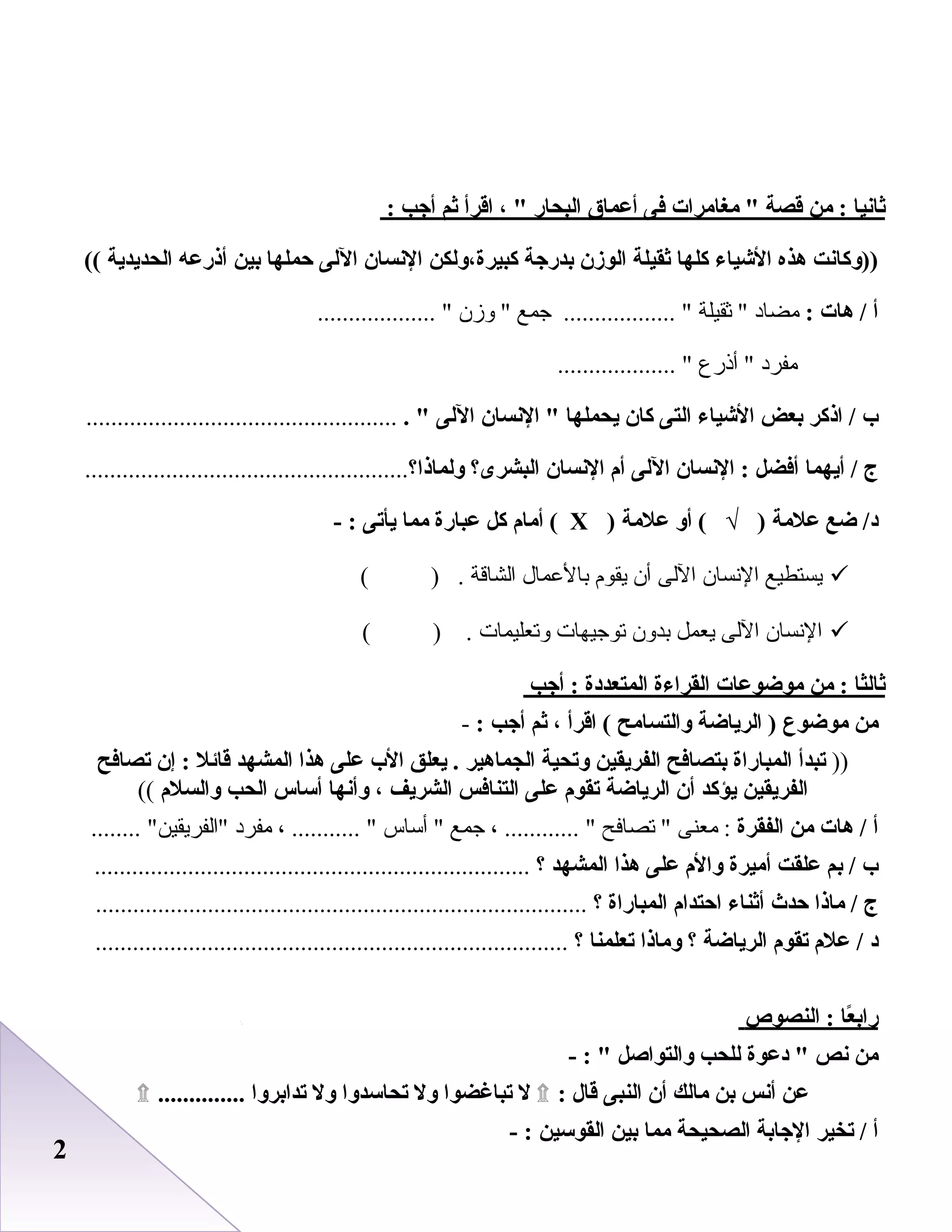 22
‫ثانيا‬‫من‬ :‫قصة‬‫مغامرات‬ ‫فى‬‫أعماق‬‫البحار‬، ‫اقرأ‬‫ثم‬‫أج ب‬:
‫))وكانت‬‫هذه‬‫الشياء‬‫كلها‬‫ثقيلة‬‫الوزن‬‫بدرجة‬‫كبيرة،ولكن‬‫النسان‬‫اللى‬‫حملها‬‫بين‬‫أذرعه‬‫الحديدية‬((
‫أ‬‫هات‬ /:‫مضاد‬‫ثقيلة‬ ‫جمع‬ .................. ‫وزن‬ ................... 
‫مفرد‬‫أذرع‬ ................... 
‫ب‬‫اذكر‬ /‫بعض‬‫الشياء‬‫التى‬‫كان‬‫يحملها‬‫النسان‬ ‫اللى‬. ..................................................
‫ج‬‫أيهما‬ /‫أفضل‬‫النسان‬ :‫اللى‬‫أم‬‫النسان‬‫البشرى؟‬‫ولماذا‬....................................................‫؟‬
‫ضع‬ /‫د‬‫علمة‬‫أو‬ ( √ )‫علمة‬)Х‫أمام‬ (‫كل‬‫عبارة‬‫مما‬‫يأتى‬- :
‫يستطيع‬‫النسان‬‫اللى‬‫أن‬‫يقوم‬‫بالبعمال‬‫الشاقة‬( ) .
‫النسان‬‫اللى‬‫يعمل‬‫بدون‬‫توجيهات‬‫وتعليمات‬( ) .
‫ثاليثا‬‫من‬ :‫موضوعات‬‫القراءة‬‫المتعددة‬‫أج ب‬ :
‫من‬‫موضوع‬‫الرياضة‬ )‫والتسامح‬‫اقرأ‬ (،‫ثم‬‫أج ب‬:-
))‫تبدأ‬‫المباراة‬‫بتصافح‬‫الفريقين‬‫وتحية‬‫الجماهير‬‫يعلق‬ .‫الب‬‫على‬‫هذا‬‫المشهد‬‫قائل‬‫إن‬ :‫تصافح‬
‫الفريقين‬‫يؤكد‬‫أن‬‫الرياضة‬‫تقوم‬‫على‬‫التنافس‬‫الشريف‬،‫وأنها‬‫أساس‬‫الح ب‬‫والسلم‬((
‫أ‬‫هات‬ /‫من‬‫الفقرة‬‫معنى‬ :‫تصافح‬ ، ............ ‫جمع‬‫أساس‬ ، ........... ‫مفرد‬........ ‫الفريقين‬
‫ب‬‫بم‬ /‫علقت‬‫أميرة‬‫والم‬‫على‬‫هذا‬‫المشهد‬‫؟‬......................................................................
‫ج‬‫ماذا‬ /‫حدث‬‫أثناء‬‫احتدام‬‫المباراة‬‫؟‬...............................................................................
‫د‬‫علم‬ /‫تقوم‬‫الرياضة‬‫؟‬‫وماذا‬‫تعلمنا‬‫؟‬............................................................................
‫عا‬ً : ‫راب‬‫النصوص‬ :
‫من‬‫نص‬‫دعوة‬ ‫للح ب‬‫والتواصل‬- : 
‫عن‬‫أنس‬‫بن‬‫مالك‬‫أن‬‫النبى‬‫قال‬:۩‫ل‬‫تباغضوا‬‫ول‬‫تحاسدوا‬‫ول‬‫تدابروا‬..............۩
‫أ‬‫تخير‬ /‫الجابة‬‫الصحيحة‬‫مما‬‫بين‬‫القوسين‬- :
 