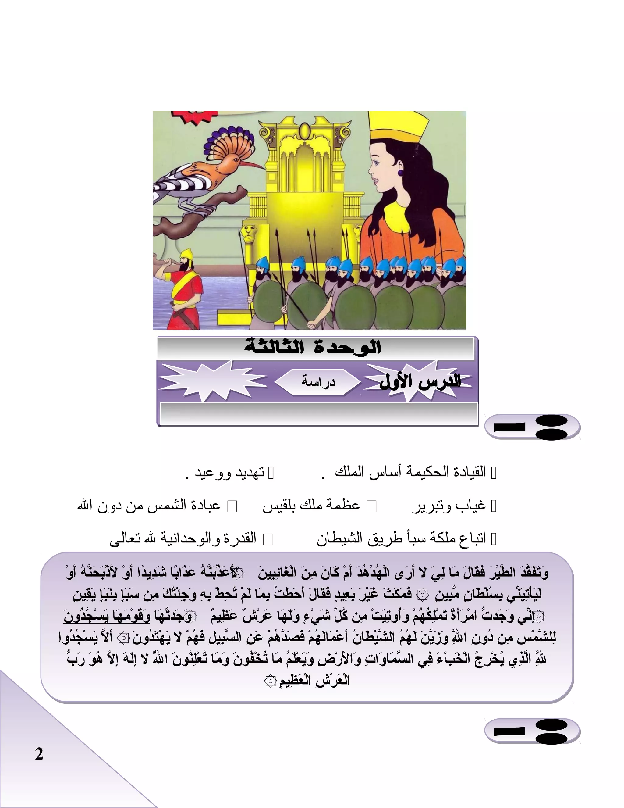 22
‫القيادة‬‫الحكيمة‬‫أساس‬‫الملك‬.‫تهديد‬‫ووبعيد‬.
‫غياب‬‫وتبرير‬‫بعظمة‬‫ملك‬‫بلقيس‬‫بعبادة‬‫الشمس‬‫من‬‫دون‬‫ال‬
‫اتباع‬‫ملكة‬‫سبأ‬‫طريق‬‫الشيطان‬‫القدرة‬‫والوحدانية‬‫ل‬‫تعالى‬
‫و‬ْ ‫أ‬َ ‫ه‬ُ ‫ن‬َّ‫ح‬َ ‫ب‬َ‫ذ‬ْ ‫ل‬ََ ‫و‬ْ ‫أ‬َ ‫دا‬ً :‫دي‬ِ‫ل‬‫ش‬َ ‫با‬ً :‫ذا‬َ‫ع‬َ ‫ه‬ُ ‫ن‬َّ‫ب‬َ‫ذ‬ّ‫ع‬َ ‫ل‬َُ ‫ن‬َ ‫بي‬ِ‫ل‬‫ئ‬ِ‫ل‬‫غا‬َ ‫ل‬ْ‫ا‬ ‫ن‬َ ‫م‬ِ‫ل‬ ‫ن‬َ ‫كا‬َ ‫م‬ْ ‫أ‬َ ‫د‬َ‫ه‬ُ ‫د‬ْ ‫ه‬ُ ‫ل‬ْ‫ا‬ ‫رى‬َ ‫أ‬َ ‫ل‬ ‫ي‬َ ‫ل‬ِ‫ل‬ ‫ما‬َ ‫ل‬َ ‫قا‬َ‫ف‬َ ‫ر‬َ ‫ي‬ْ‫ط‬َّ ‫ال‬ ‫د‬َ‫ق‬َّ‫ف‬َ‫ت‬َ‫و‬َ۞
‫ن‬ٍ ‫قي‬ِ‫ل‬‫ي‬َ ‫إ‬ٍ‫ب‬َ‫ن‬َ‫ب‬ِ‫ل‬ ‫إ‬ٍ‫ب‬َ‫س‬َ ‫من‬ِ‫ل‬ ‫ك‬َ ‫ت‬ُ‫ئ‬ْ‫ج‬ِ‫ل‬ ‫و‬َ ‫ه‬ِ‫ل‬ ‫ب‬ِ‫ل‬ ‫ط‬ْ ‫ح‬ِ‫ل‬ ‫ت‬ُ ‫م‬ْ ‫ل‬َ ‫ما‬َ ‫ب‬ِ‫ل‬ ‫ت‬ُ ‫حط‬َ ‫أ‬َ ‫ل‬َ ‫قا‬َ‫ف‬َ ‫د‬ٍ‫عي‬ِ‫ل‬ ‫ب‬َ ‫ر‬َ ‫ي‬ْ‫غ‬َ ‫ث‬َ ‫ك‬َ ‫م‬َ ‫ف‬َ ‫ن‬ٍ ‫بي‬ِ‫ل‬‫م‬ّ ‫ن‬ٍ ‫طا‬َ ‫ل‬ْ‫س‬ُ ‫ب‬ِ‫ل‬ ‫ني‬ّ‫ي‬َ‫ت‬ِ‫ل‬‫أ‬ْ‫ي‬َ‫ل‬َ۞
‫ها‬َ ‫ت‬ّ‫جد‬َ ‫و‬َ ‫م‬ٌ‫ظي‬ِ‫ل‬ ‫ع‬َ ‫ش‬ٌ ‫ر‬ْ ‫ع‬َ ‫ها‬َ ‫ل‬َ‫و‬َ ‫ء‬ٍ ‫ي‬ْ ‫ش‬َ ‫ل‬ّ ‫ك‬ُ ‫من‬ِ‫ل‬ ‫ت‬ْ ‫ي‬َ‫ت‬ِ‫ل‬‫أو‬ُ‫و‬َ ‫م‬ْ ‫ه‬ُ ‫ك‬ُ ‫ل‬ِ‫ل‬‫م‬ْ ‫ت‬َ ‫ة‬ً :‫أ‬َ‫ر‬َ ‫م‬ْ ‫ا‬ ‫ت‬ّ ‫جد‬َ ‫و‬َ ‫ني‬ّ‫إ‬ِ‫ل‬۞ ۞‫ن‬َ ‫دو‬ُ‫ج‬ُ ‫س‬ْ ‫ي‬َ ‫ها‬َ ‫م‬َ ‫و‬ْ ‫ق‬َ‫و‬َ
‫دوا‬ُ‫ج‬ُ ‫س‬ْ ‫ي‬َ ‫ل‬َّ ‫أ‬َ ‫ن‬َ ‫دو‬ُ‫ت‬َ‫ه‬ْ ‫ي‬َ ‫ل‬ ‫م‬ْ ‫ه‬ُ ‫ف‬َ ‫ل‬ِ‫ل‬ ‫بي‬ِ‫ل‬‫س‬َّ ‫ال‬ ‫ن‬ِ‫ل‬ ‫ع‬َ ‫م‬ْ ‫ه‬ُ ‫د‬َّ‫ص‬َ ‫ف‬َ ‫م‬ْ ‫ه‬ُ ‫ل‬َ‫ما‬َ ‫ع‬ْ ‫أ‬َ ‫ن‬ُ ‫طا‬َ ‫ي‬ْ‫ش‬َّ ‫ال‬ ‫م‬ُ ‫ه‬ُ ‫ل‬َ ‫ن‬َ ‫ي‬َّ‫ز‬َ ‫و‬َ ‫ل‬َِّ‫ل‬ ‫ا‬ ‫ن‬ِ‫ل‬ ‫دو‬ُ ‫من‬ِ‫ل‬ ‫س‬ِ‫ل‬ ‫م‬ْ ‫ش‬َّ ‫لل‬ِ‫ل‬۞
‫ب‬ّ ‫ر‬َ ‫و‬َ ‫ه‬ُ ‫ل‬َّ ‫إ‬ِ‫ل‬ ‫ه‬َ ‫ل‬َ‫إ‬ِ‫ل‬ ‫ل‬ ‫ل‬َُّ ‫ا‬ ‫ن‬َ ‫نو‬ُ‫ل‬ِ‫ل‬‫ع‬ْ ‫ت‬ُ ‫ما‬َ ‫و‬َ ‫ن‬َ ‫فو‬ُ‫خ‬ْ ‫ت‬ُ ‫ما‬َ ‫م‬ُ ‫ل‬َ‫ع‬ْ ‫ي‬َ‫و‬َ ‫ض‬ِ‫ل‬ ‫ر‬ْ ‫ل‬َ ‫وا‬َ ‫ت‬ِ‫ل‬ ‫وا‬َ ‫ما‬َ ‫س‬َّ ‫ال‬ ‫في‬ِ‫ل‬ ‫ء‬َ ‫ ب‬ْ ‫خ‬َ ‫ل‬ْ‫ا‬ ‫ج‬ُ ‫ر‬ِ‫ل‬ ‫خ‬ْ ‫ي‬ُ ‫ذي‬ِ‫ل‬‫ل‬َّ‫ا‬ ‫ل‬َِّ‫ل‬ِ‫ل‬
‫م‬ِ‫ل‬ ‫ظي‬ِ‫ل‬ ‫ع‬َ ‫ل‬ْ‫ا‬ ‫ش‬ِ‫ل‬ ‫ر‬ْ ‫ع‬َ ‫ل‬ْ‫ا‬۞
‫و‬ْ ‫أ‬َ ‫ه‬ُ ‫ن‬َّ‫ح‬َ ‫ب‬َ‫ذ‬ْ ‫ل‬ََ ‫و‬ْ ‫أ‬َ ‫دا‬ً :‫دي‬ِ‫ل‬‫ش‬َ ‫با‬ً :‫ذا‬َ‫ع‬َ ‫ه‬ُ ‫ن‬َّ‫ب‬َ‫ذ‬ّ‫ع‬َ ‫ل‬َُ ‫ن‬َ ‫بي‬ِ‫ل‬‫ئ‬ِ‫ل‬‫غا‬َ ‫ل‬ْ‫ا‬ ‫ن‬َ ‫م‬ِ‫ل‬ ‫ن‬َ ‫كا‬َ ‫م‬ْ ‫أ‬َ ‫د‬َ‫ه‬ُ ‫د‬ْ ‫ه‬ُ ‫ل‬ْ‫ا‬ ‫رى‬َ ‫أ‬َ ‫ل‬ ‫ي‬َ ‫ل‬ِ‫ل‬ ‫ما‬َ ‫ل‬َ ‫قا‬َ‫ف‬َ ‫ر‬َ ‫ي‬ْ‫ط‬َّ ‫ال‬ ‫د‬َ‫ق‬َّ‫ف‬َ‫ت‬َ‫و‬َ۞
‫ن‬ٍ ‫قي‬ِ‫ل‬‫ي‬َ ‫إ‬ٍ‫ب‬َ‫ن‬َ‫ب‬ِ‫ل‬ ‫إ‬ٍ‫ب‬َ‫س‬َ ‫من‬ِ‫ل‬ ‫ك‬َ ‫ت‬ُ‫ئ‬ْ‫ج‬ِ‫ل‬ ‫و‬َ ‫ه‬ِ‫ل‬ ‫ب‬ِ‫ل‬ ‫ط‬ْ ‫ح‬ِ‫ل‬ ‫ت‬ُ ‫م‬ْ ‫ل‬َ ‫ما‬َ ‫ب‬ِ‫ل‬ ‫ت‬ُ ‫حط‬َ ‫أ‬َ ‫ل‬َ ‫قا‬َ‫ف‬َ ‫د‬ٍ‫عي‬ِ‫ل‬ ‫ب‬َ ‫ر‬َ ‫ي‬ْ‫غ‬َ ‫ث‬َ ‫ك‬َ ‫م‬َ ‫ف‬َ ‫ن‬ٍ ‫بي‬ِ‫ل‬‫م‬ّ ‫ن‬ٍ ‫طا‬َ ‫ل‬ْ‫س‬ُ ‫ب‬ِ‫ل‬ ‫ني‬ّ‫ي‬َ‫ت‬ِ‫ل‬‫أ‬ْ‫ي‬َ‫ل‬َ۞
‫ها‬َ ‫ت‬ّ‫جد‬َ ‫و‬َ ‫م‬ٌ‫ظي‬ِ‫ل‬ ‫ع‬َ ‫ش‬ٌ ‫ر‬ْ ‫ع‬َ ‫ها‬َ ‫ل‬َ‫و‬َ ‫ء‬ٍ ‫ي‬ْ ‫ش‬َ ‫ل‬ّ ‫ك‬ُ ‫من‬ِ‫ل‬ ‫ت‬ْ ‫ي‬َ‫ت‬ِ‫ل‬‫أو‬ُ‫و‬َ ‫م‬ْ ‫ه‬ُ ‫ك‬ُ ‫ل‬ِ‫ل‬‫م‬ْ ‫ت‬َ ‫ة‬ً :‫أ‬َ‫ر‬َ ‫م‬ْ ‫ا‬ ‫ت‬ّ ‫جد‬َ ‫و‬َ ‫ني‬ّ‫إ‬ِ‫ل‬۞ ۞‫ن‬َ ‫دو‬ُ‫ج‬ُ ‫س‬ْ ‫ي‬َ ‫ها‬َ ‫م‬َ ‫و‬ْ ‫ق‬َ‫و‬َ
‫دوا‬ُ‫ج‬ُ ‫س‬ْ ‫ي‬َ ‫ل‬َّ ‫أ‬َ ‫ن‬َ ‫دو‬ُ‫ت‬َ‫ه‬ْ ‫ي‬َ ‫ل‬ ‫م‬ْ ‫ه‬ُ ‫ف‬َ ‫ل‬ِ‫ل‬ ‫بي‬ِ‫ل‬‫س‬َّ ‫ال‬ ‫ن‬ِ‫ل‬ ‫ع‬َ ‫م‬ْ ‫ه‬ُ ‫د‬َّ‫ص‬َ ‫ف‬َ ‫م‬ْ ‫ه‬ُ ‫ل‬َ‫ما‬َ ‫ع‬ْ ‫أ‬َ ‫ن‬ُ ‫طا‬َ ‫ي‬ْ‫ش‬َّ ‫ال‬ ‫م‬ُ ‫ه‬ُ ‫ل‬َ ‫ن‬َ ‫ي‬َّ‫ز‬َ ‫و‬َ ‫ل‬َِّ‫ل‬ ‫ا‬ ‫ن‬ِ‫ل‬ ‫دو‬ُ ‫من‬ِ‫ل‬ ‫س‬ِ‫ل‬ ‫م‬ْ ‫ش‬َّ ‫لل‬ِ‫ل‬۞
‫ب‬ّ ‫ر‬َ ‫و‬َ ‫ه‬ُ ‫ل‬َّ ‫إ‬ِ‫ل‬ ‫ه‬َ ‫ل‬َ‫إ‬ِ‫ل‬ ‫ل‬ ‫ل‬َُّ ‫ا‬ ‫ن‬َ ‫نو‬ُ‫ل‬ِ‫ل‬‫ع‬ْ ‫ت‬ُ ‫ما‬َ ‫و‬َ ‫ن‬َ ‫فو‬ُ‫خ‬ْ ‫ت‬ُ ‫ما‬َ ‫م‬ُ ‫ل‬َ‫ع‬ْ ‫ي‬َ‫و‬َ ‫ض‬ِ‫ل‬ ‫ر‬ْ ‫ل‬َ ‫وا‬َ ‫ت‬ِ‫ل‬ ‫وا‬َ ‫ما‬َ ‫س‬َّ ‫ال‬ ‫في‬ِ‫ل‬ ‫ء‬َ ‫ ب‬ْ ‫خ‬َ ‫ل‬ْ‫ا‬ ‫ج‬ُ ‫ر‬ِ‫ل‬ ‫خ‬ْ ‫ي‬ُ ‫ذي‬ِ‫ل‬‫ل‬َّ‫ا‬ ‫ل‬َِّ‫ل‬ِ‫ل‬
‫م‬ِ‫ل‬ ‫ظي‬ِ‫ل‬ ‫ع‬َ ‫ل‬ْ‫ا‬ ‫ش‬ِ‫ل‬ ‫ر‬ْ ‫ع‬َ ‫ل‬ْ‫ا‬۞
‫دراسة‬‫دراسة‬
 