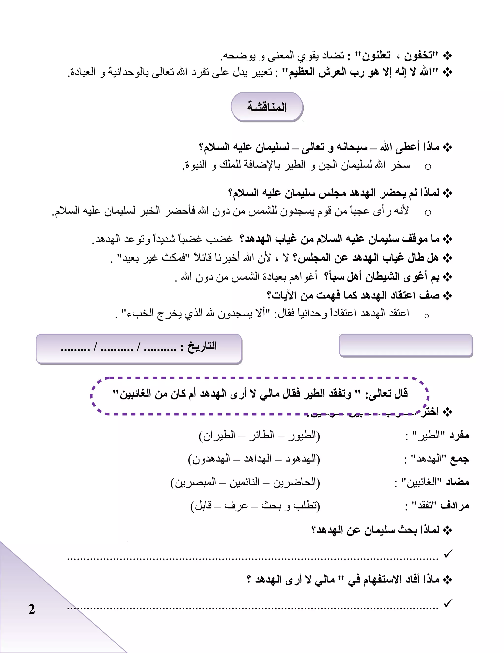 22
‫تخفون‬،: ‫تعلنون‬‫تضاد‬‫يقوي‬‫المعنى‬‫و‬.‫يوضحه‬
‫ال‬‫ل‬‫إله‬‫إل‬‫هو‬‫رب‬‫العرش‬‫العظيم‬‫تعبير‬ :‫يدل‬‫بعلى‬‫تفرد‬‫ال‬‫تعالى‬‫بالوحدانية‬‫و‬.‫العبادة‬
‫ماذا‬‫أعطى‬‫ال‬–‫سبحانه‬‫و‬‫تعالى‬–‫لسليمان‬‫عليه‬‫السلم؟‬
o‫سخر‬‫ال‬‫لسليمان‬‫الجن‬‫و‬‫الطير‬‫بالضافة‬‫للملك‬‫و‬.‫النبوة‬
‫لماذا‬‫لم‬‫يحضر‬‫الهدهد‬‫مجلس‬‫سليمان‬‫عليه‬‫السلم؟‬
o‫لنه‬‫رأى‬‫ا‬ً ‫بعجب‬‫من‬‫قوم‬‫يسجدون‬‫للشمس‬‫من‬‫دون‬‫ال‬‫فأحضر‬‫الخبر‬‫لسليمان‬‫بعليه‬.‫السلم‬
‫ما‬‫موقف‬‫سليمان‬‫عليه‬‫السلم‬‫من‬‫غياب‬‫الهدهد؟‬‫غضب‬‫ا‬ً ‫غضب‬‫ا‬ً ‫شديد‬‫وتوبعد‬.‫الهدهد‬
‫هل‬‫طال‬‫غياب‬‫الهدهد‬‫عن‬‫المجلس؟‬‫ل‬،‫لن‬‫ال‬‫أخبرنا‬‫ل‬ً  ‫قائ‬‫فمكث‬‫غير‬. ‫بعيد‬
‫بم‬‫أغوى‬‫الشيطان‬‫أهل‬‫سبأ؟‬‫أغواهم‬‫بعبادة‬‫الشمس‬‫من‬‫دون‬‫ال‬.
‫صف‬‫اعتقاد‬‫الهدهد‬‫كما‬‫فهمت‬‫من‬‫اليات؟‬
o‫ابعتقد‬‫الهدهد‬‫ا‬ً ‫ابعتقاد‬‫ا‬ً ‫وحداني‬‫أل‬ :‫فقال‬‫يسجدون‬‫ل‬‫الذي‬‫يخرج‬‫الخبء‬.
‫اختر‬‫الصواب‬‫مما‬‫بين‬:‫القوسين‬
‫مفرد‬: ‫الطير‬‫)الطيور‬–‫الطائر‬–(‫الطيران‬
‫جمع‬: ‫الهدهد‬‫)الهدهود‬–‫الهداهد‬–(‫الهدهدون‬
‫مضاد‬: ‫الغائبين‬‫)الحاضرين‬–‫النائمين‬–(‫المبصرين‬
‫مرادف‬: ‫تفقد‬‫)تطلب‬‫و‬‫بحث‬–‫بعرف‬–(‫قابل‬
‫لماذا‬‫بحث‬‫سليمان‬‫عن‬‫الهدهد؟‬
.................................................................................................................
‫ماذا‬‫أفاد‬‫الستفهام‬‫في‬‫مالي‬ ‫ل‬‫أرى‬‫الهدهد‬‫؟‬
.................................................................................................................
‫المناقشة‬‫المناقشة‬
‫الغائبين‬ ‫من‬ ‫كان‬ ‫أم‬ ‫الهدهد‬ ‫أرى‬ ‫ل‬ ‫مالي‬ ‫فقال‬ ‫الطير‬ ‫وتفقد‬  :‫تعالى‬ ‫قال‬
......... / .......... / .......... : ‫التاريخ‬......... / .......... / .......... : ‫التاريخ‬
 