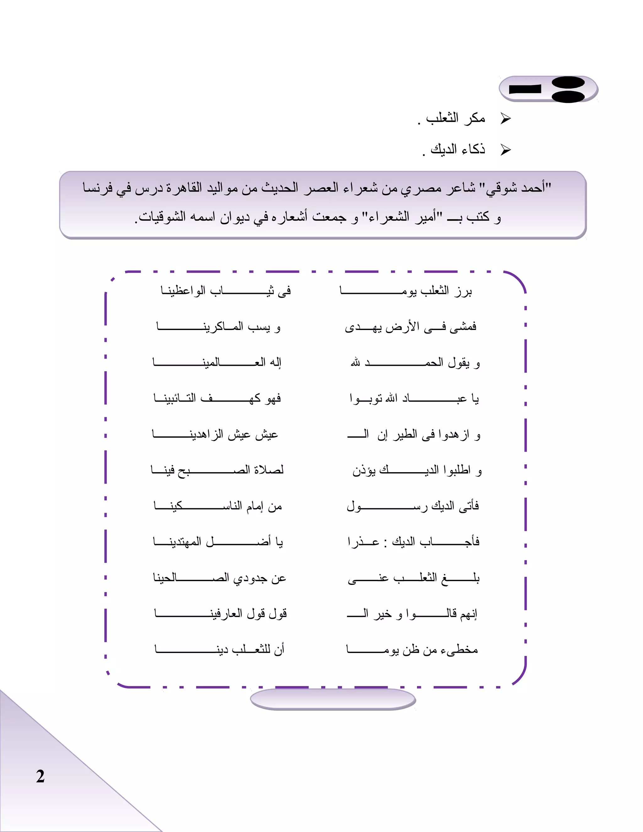 22
‫مكر‬‫اعلثعلب‬.
‫ذكاء‬‫اعلديك‬.
‫فردنسا‬ ‫في‬ ‫درس‬ ‫اعلقاهرة‬ ‫مواعليد‬ ‫من‬ ‫اعلحديث‬ ‫اعلعصر‬ ‫شعراء‬ ‫من‬ ‫مصري‬ ‫شاعر‬ ‫شوقي‬ ‫أحمد‬
.‫اعلشوقيات‬ ‫اسمه‬ ‫ديوان‬ ‫في‬ ‫أشعاره‬ ‫جمعت‬ ‫و‬ ‫اعلشعراء‬ ‫أمير‬ ‫بـــ‬ ‫كتب‬ ‫و‬
‫فردنسا‬ ‫في‬ ‫درس‬ ‫اعلقاهرة‬ ‫مواعليد‬ ‫من‬ ‫اعلحديث‬ ‫اعلعصر‬ ‫شعراء‬ ‫من‬ ‫مصري‬ ‫شاعر‬ ‫شوقي‬ ‫أحمد‬
.‫اعلشوقيات‬ ‫اسمه‬ ‫ديوان‬ ‫في‬ ‫أشعاره‬ ‫جمعت‬ ‫و‬ ‫اعلشعراء‬ ‫أمير‬ ‫بـــ‬ ‫كتب‬ ‫و‬
‫يومـــــــــــــــــــا‬ ‫الثعلب‬ ‫برز‬‫الواعظينـا‬ ‫ثيــــــــــــــاب‬ ‫فى‬
‫يهــــدى‬ ‫الضرض‬ ‫فـــى‬ ‫فمشى‬‫المــاكرينــــــــــــــا‬ ‫يسب‬ ‫و‬
‫العـــــــــــالمينـــــــــــــــا‬ ‫إله‬ ‫ل‬ ‫الحمــــــــــــــــــد‬ ‫يقول‬ ‫و‬
‫التــائبينــا‬ ‫كهــــــــــــف‬ ‫فهو‬ ‫توبـــوا‬ ‫ال‬ ‫عبـــــــــــــــاد‬ ‫يا‬
‫الزاهدينـــــــــــا‬ ‫عيش‬ ‫عيش‬ ‫الـــــ‬ ‫إن‬ ‫الطير‬ ‫فى‬ ‫ازهدوا‬ ‫و‬
‫فينـــا‬ ‫الصــــــــــــــبح‬ ‫لصل ة‬ ‫يؤذن‬ ‫الديــــــــــــك‬ ‫اطلبوا‬ ‫و‬
‫الناســـــــــــــكينــــا‬ ‫إمام‬ ‫من‬ ‫ضرســـــــــــــــــول‬ ‫الديك‬ ‫فأتى‬
‫المهتدينــــا‬ ‫أضــــــــــــــل‬ ‫يا‬ ‫عـــذضرا‬ : ‫الديك‬ ‫فأجــــــــــاب‬
‫الصـــــــــــالحينا‬ ‫جدودي‬ ‫عن‬ ‫عنـــــــى‬ ‫الثعلـــــب‬ ‫بلــــــــغ‬
‫العاضرفينـــــــــــــــــا‬ ‫قول‬ ‫قول‬ ‫الـــــ‬ ‫خير‬ ‫و‬ ‫قالــــــــــوا‬ ‫إنهم‬
‫دينـــــــــــــــــــا‬ ‫للثعـــلب‬ ‫أن‬ ‫يومـــــــــــا‬ ‫ظن‬ ‫من‬ ‫مخطىء‬
 