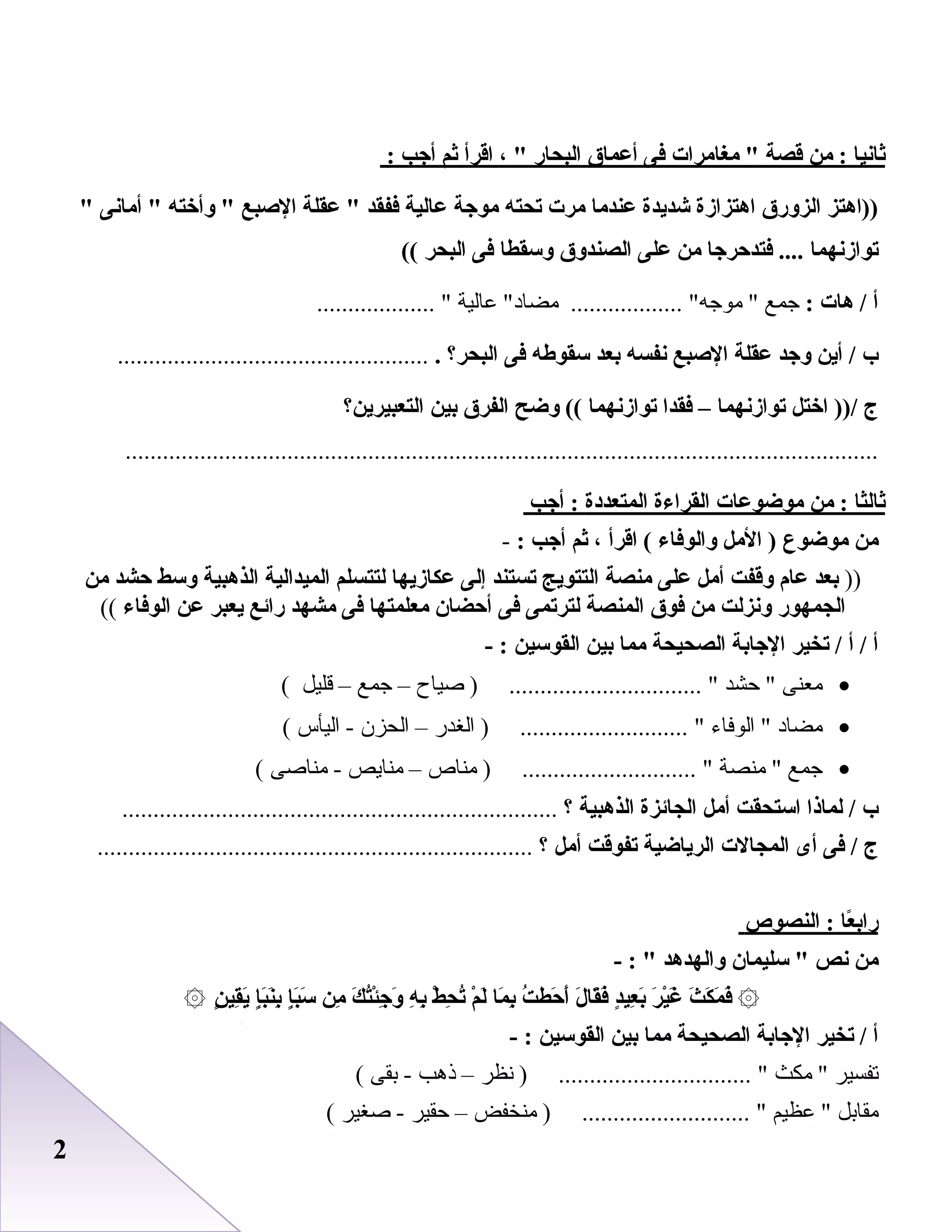 22
‫ثانيا‬‫من‬ :‫قصة‬‫مغامرات‬ ‫فى‬‫أعماق‬‫البحار‬، ‫اقرأ‬‫ثم‬‫أاجب‬:
‫))اهتز‬‫الزورق‬‫اهتزازة‬‫شديدة‬‫عندما‬‫مرت‬‫تحته‬‫مواجة‬‫عالية‬‫ففقد‬‫عقلة‬ ‫الصبع‬‫وأخته‬ ‫أمانى‬ 
‫توازنهما‬‫فتدحراجا‬ ....‫من‬‫على‬‫الصندوق‬‫وسقطا‬‫فى‬‫البحر‬((
‫أ‬‫هات‬ /:‫جمع‬‫عاعلية‬ ‫مضاد‬ .................. ‫موجه‬ ................... 
‫ب‬‫أين‬ /‫واجد‬‫عقلة‬‫الصبع‬‫نفسه‬‫بعد‬‫سقوطه‬‫فى‬‫البحر؟‬...................................................
‫ج‬‫اختل‬ ))/‫توازنهما‬–‫فقدا‬‫توازنهما‬‫وضح‬ ((‫الفرق‬‫بين‬‫التعبيرين؟‬
.........................................................................................................................
‫ثالثا‬‫من‬ :‫موضوعات‬‫القراءة‬‫المتعددة‬‫أاجب‬ :
‫من‬‫موضوع‬‫المل‬ )‫والوفاء‬‫اقرأ‬ (،‫ثم‬‫أاجب‬:-
))‫بعد‬‫عام‬‫وقفت‬‫أمل‬‫على‬‫منصة‬‫التتويج‬‫تستند‬‫إلى‬‫عكازيها‬‫لتتسلم‬‫الميدالية‬‫الذهبية‬‫وسط‬‫حشد‬‫من‬
‫الجمهور‬‫ونزلت‬‫من‬‫فوق‬‫المنصة‬‫لترتمى‬‫فى‬‫أحضان‬‫معلمتها‬‫فى‬‫مشهد‬‫رائع‬‫يعبر‬‫عن‬‫الوفاء‬((
‫أ‬‫أ‬ /‫تخير‬ /‫الاجابة‬‫الصحيحة‬‫مما‬‫بين‬‫القوسين‬- :
•‫معنى‬‫حشد‬ ‫رصياح‬ ) ............................... –‫جمع‬–‫قليل‬(
•‫مضاد‬‫اعلوفاء‬ ‫اعلطغدر‬ ) ........................... –‫اعلحزن‬‫اعليأس‬ -(
•‫جمع‬‫منصة‬ ‫مناص‬ ) ............................ –‫منايص‬‫منارصى‬ -(
‫ب‬‫لماذا‬ /‫استحقت‬‫أمل‬‫الجائزة‬‫الذهبية‬‫؟‬......................................................................
‫ج‬‫فى‬ /‫أى‬‫المجالت‬‫الرياضية‬‫تفوقت‬‫أمل‬‫؟‬......................................................................
‫عا‬ً‫ا‬ ‫راب‬‫النصوص‬ :
‫من‬‫نص‬‫سليمان‬ ‫والهدهد‬- : 
۞‫ث‬َ ‫غ‬ ‫ك‬َ ‫غ‬ ‫م‬َ ‫غ‬ ‫ف‬َ ‫غ‬‫ر‬َ ‫غ‬ ‫ي‬ْ‫َر‬‫غ‬َ ‫غ‬‫د‬ٍ ‫عي‬ِ‫دي‬ ‫ب‬َ ‫غ‬‫ل‬َ ‫غ‬ ‫قا‬َ ‫غ‬‫ف‬َ ‫غ‬‫ت‬ُ ‫حط‬َ ‫غ‬ ‫أ‬َ ‫غ‬‫ما‬َ ‫غ‬ ‫ب‬ِ‫دي‬‫م‬ْ‫َر‬ ‫ل‬َ ‫غ‬‫ط‬ْ‫َر‬ ‫ح‬ِ‫دي‬ ‫ت‬ُ‫ه‬ِ‫دي‬ ‫ب‬ِ‫دي‬‫ك‬َ ‫غ‬ ‫ت‬ُ‫ئ‬ْ‫َر‬‫اج‬ِ‫دي‬ ‫و‬َ ‫غ‬‫من‬ِ‫دي‬‫إ‬ٍ ‫ب‬َ ‫غ‬‫س‬َ ‫غ‬‫إ‬ٍ ‫ب‬َ ‫غ‬‫ن‬َ ‫غ‬‫ب‬ِ‫دي‬‫ن‬ٍ  ‫قي‬ِ‫دي‬‫ي‬َ ‫غ‬۞
‫أ‬‫تخير‬ /‫الاجابة‬‫الصحيحة‬‫مما‬‫بين‬‫القوسين‬- :
‫تفسير‬‫مكث‬ ‫دنظر‬ ) ............................... –‫ذهب‬‫بقى‬ -(
‫مقابل‬‫عظيم‬ ‫منيخفض‬ ) ........................... –‫حقير‬‫رصطغير‬ -(
 