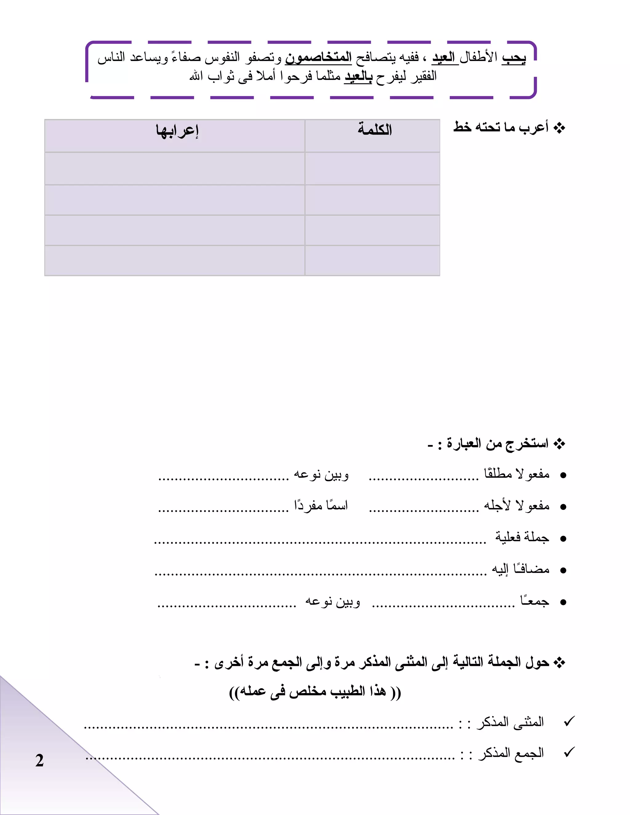 22
‫أعرب‬‫ما‬‫تحته‬‫خط‬
‫استخرج‬‫من‬‫العبارة‬- :
•‫مفعول‬‫قا‬ً‫ا‬‫مطل‬‫وابين‬ ...........................‫نوعه‬................................
•‫مفعول‬‫لجله‬‫ما‬ً‫ا‬ ‫اس‬ ...........................‫دا‬ً‫ا‬‫مفر‬................................
•‫جملة‬‫فعلية‬.................................................................................
•‫ـا‬ً‫ا‬‫مضاف‬‫إليه‬.................................................................................
•‫ـا‬ً‫ا‬‫جمع‬‫وابين‬ ...................................‫نوعه‬..................................
‫حول‬‫الجملة‬‫التالية‬‫إلى‬‫المثنى‬‫المذكر‬‫مرة‬‫وإلى‬‫الجمع‬‫مرة‬‫أخرى‬- :
‫هذا‬ ))‫الطبيب‬‫مخلص‬‫فى‬((‫عمله‬
‫المثنى‬‫المذكر‬.......................................................................................... : :
‫الجمع‬‫المذكر‬.......................................................................................... : :
‫الكلمة‬‫إعرابها‬
‫يحب‬‫الطفال‬‫العيد‬‫يتصافح‬ ‫ففيه‬ ،‫المتخاصمون‬‫الناس‬ ‫ويساعد‬ ‫ء‬ً‫ا‬ ‫صفا‬ ‫النفوس‬ ‫وصتصفو‬
‫ليفرح‬ ‫الفقير‬‫بالعيد‬‫ال‬ ‫ثواب‬ ‫فى‬ ‫أمل‬ ‫فرظحوا‬ ‫مثلما‬
 
