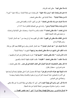 22
‫ماذا‬‫حكى‬‫الجد؟‬‫حكى‬‫الجد‬.‫ذكرياته‬
‫عمن‬‫كان‬‫يتحدث‬‫الجد‬‫؟‬‫لومن‬‫سأله‬‫عنها؟‬‫كان‬‫يتحدث‬‫عن‬‫باحثة‬‫البادية‬،‫وسألته‬‫عنها‬.‫أميرة‬ 
‫من‬‫باحثة‬‫البادية؟‬‫باحثة‬‫البادية‬‫هي‬‫ملك‬ :‫حفني‬.‫ناصف‬
‫ماذا‬‫تعرف‬‫عن‬‫لوالد‬‫ملك‬‫حني‬‫ناصف؟‬‫كان‬‫من‬‫أشهر‬‫الدباء‬‫والقضاة‬‫في‬.‫مصر‬
‫أين‬‫لولدت‬‫باحثة‬‫البادية؟‬‫لومتى؟‬‫ولدت‬‫في‬‫حي‬‫الجمالية‬‫بالقاهرة‬‫سنة‬١٨٨٦.‫ م‬
‫أين‬‫تعلمت‬‫ملك‬ ‫حفني‬‫ناصف؟‬‫تعلمت‬‫بالمدرسة‬‫السنية‬،‫وحصلت‬‫على‬‫البتدائية‬‫وواصلت‬
‫دراستها‬‫حتى‬‫نالت‬‫الشهادة‬.‫العليا‬
‫متى‬‫انتقلت‬‫ملك‬‫حفني‬‫إلى‬‫الفيو م؟‬‫انتقلت‬‫إلى‬‫الفيو م‬‫بعد‬‫أن‬‫تزوجت‬‫من‬‫عبد‬ ‫الستار‬‫الباسل‬
‫رئيس‬‫قبيلة‬.‫الرماح‬
‫ماذا‬‫تعرف‬‫عن‬‫عبد‬ ‫الستار‬‫الباسل؟‬‫عبد‬‫الستار‬‫الباسل‬‫رجل‬‫واسع‬‫الثقافة‬‫يجيد‬‫أكثر‬‫من‬.‫لغة‬
‫ما‬‫اللقب‬‫التي‬‫اشتهرت‬‫به‬‫ملك‬‫حفني‬‫ناصف‬‫بعد‬‫زلواجها؟‬‫اشتهرت‬‫بباحثة‬ .‫البادية‬
‫ما‬‫الذي‬‫نذرت‬‫ملك‬ ‫حفني‬‫ناصف‬‫نفسها‬ ‫إليه‬‫؟‬‫نذرت‬‫نفسها‬‫للدفاع‬‫عن‬‫المرأة‬‫وتعليمها‬،
‫ماذا‬‫لمت‬ّ‫ع‬‫ملك‬ ‫حفني‬‫ناصف‬‫الفتيات؟‬ ‫لمت‬َّ‫ع‬‫الفتيات‬‫كيفية‬‫العتناء‬.‫بأنفسهن‬
‫اذكر‬‫بعض‬‫الشخصيات‬‫النسائية‬‫المؤثرة‬‫في‬‫العمل‬‫الجتماعي‬‫في‬.‫مصر‬‫ملك‬‫حفني‬‫ناصف‬–
‫هدى‬‫شعراوي‬–‫صفية‬.‫زغلول‬
‫ما‬‫نتيجة‬‫جهد‬‫هؤلء‬‫النساء‬‫لوغيرهن؟‬‫نتيجة‬‫ذلك‬‫حصول‬‫المرأة‬‫على‬‫حقوقها‬‫وإصلح‬‫أوضاعها‬
‫في‬‫السرة‬‫والمجتمع‬،‫لهذا‬‫أصبحت‬‫المرأة‬‫وزيرة‬‫وسفيرة‬‫وقاضية‬‫ومعلمة‬‫وطبيبة‬‫ومهندسة‬
‫وباحثة‬‫في‬‫شتى‬.‫الميادين‬
‫ماذا‬‫قرر‬‫أمير‬‫لوأميرة‬‫في‬‫نهاية‬‫الحوار؟‬‫قرر‬‫أمير‬‫أنه‬‫سيكتب‬‫في‬‫مجلة‬‫المدرسة‬‫عن‬‫ملك‬‫حفني‬
‫ناصف‬،‫وأميرة‬‫ستشترك‬‫بجمع‬‫صور‬‫لباحثة‬‫البادية‬‫عن‬‫هذه‬.‫المجلة‬
‫أعد‬‫قراءة‬‫الدرس‬،‫لومن‬‫خلل‬‫فهمك‬‫لرحلة‬‫أسرة‬‫أمير‬ ‫حدد‬ ‫عناصر‬‫القصة‬- :
 