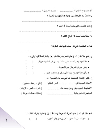 22
‫أ‬‫هات‬ /‫جمع‬‫الدنيا‬ ، ..................... ‫مضاد‬‫الخيال‬ ........................... 
‫ب‬‫لماذا‬ /‫تعد‬‫القراءة‬‫شيئا‬‫جميل‬‫كما‬‫تفهم‬‫من‬‫العبارة‬‫؟‬
............................................................................................................
‫ج‬‫ما‬ /‫القصص‬‫التى‬‫يحب‬‫أسامة‬‫قراءتها‬‫؟‬
.................................................................................................................
‫د‬‫لماذا‬ /‫يحب‬‫أسامة‬‫كل‬‫أنواع‬‫الكتب‬‫؟‬
..................................................................................................................
‫هـ‬‫ما‬ /‫المناسبة‬‫التى‬‫قال‬‫أسامة‬‫فيها‬‫هذه‬‫المقولة‬‫؟‬
.................................................................................................................
‫و‬‫ضع‬ /‫علمة‬‫أمام‬ ( √ )‫الصواب‬‫وعلمة‬)Х‫أمام‬ (‫الخطأ‬‫فيما‬‫يأتى‬- :
•‫عقلة‬‫الصبع‬‫وأخته‬‫أمانى‬ ‫كانا‬ ‫ينتقل ن‬‫فى‬‫الماء‬‫ابصعوابة‬( ) .
•‫يعتبر‬‫ظحيوا ن‬‫المرجا ن‬‫ظحيوانا‬‫ابحريا‬( ) .
•‫رأى‬‫عقلة‬‫الصبع‬‫ابيوصتا‬‫على‬‫شكل‬‫كرة‬‫معدنية‬‫كبيرة‬( ) .
‫ز‬‫تخير‬ /‫الجابة‬‫الصحيحة‬‫لما‬‫يلى‬‫مما‬‫بين‬‫القوسين‬- :
‫السماك‬‫المضيئة‬‫فى‬‫البحر‬ .........................‫المظلم‬‫قاع‬ } .–‫وسط‬–‫سطح‬{
‫الخطبوط‬‫العجيب‬‫يخرج‬‫من‬‫جسمه‬‫مادة‬‫الهواء‬ } ...................–‫الحبر‬–‫الزيت‬{
‫المستعمرا ت‬‫المرجانية‬‫سائلة‬ } .........................................–‫صلبة‬–‫مرنة‬{
‫ضع‬‫علمة‬‫أمام‬ ( √ )‫العبارة‬‫الصحيحة‬‫وعلمة‬)Х‫أمام‬ (‫العبارة‬‫الخطأ‬- :
o‫أعجب‬‫ما‬‫فى‬‫المغامرا ت‬‫ظحيوا ن‬‫المرجا ن‬‫العجيب‬( )
 