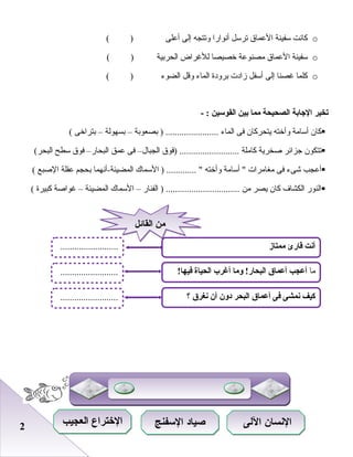 22
o‫كانت‬‫سفينة‬‫العماق‬‫صترسل‬‫أنوارا‬‫وصتتجه‬‫إلى‬‫أعلى‬( )
o‫سفينة‬‫العماق‬‫مصنوعة‬‫خصيصا‬‫للغراض‬‫الحرابية‬( )
o‫كلما‬‫غصنا‬‫إلى‬‫أسفل‬‫زاد ت‬‫ابرودة‬‫الماء‬‫وقل‬‫الضوء‬( )
‫تخير‬‫الجابة‬‫الصحيحة‬‫مما‬‫بين‬‫القوسين‬- :
‫كا ن‬‫أسامة‬‫وأخته‬‫يتحركا ن‬‫فى‬‫الماء‬‫ابصعوابة‬ ) .......................–‫ابسهولة‬–‫ابتراخى‬(
‫صتتكو ن‬‫جزائر‬‫صخرية‬‫كاملة‬‫)فوق‬ ..........................‫الجبال‬–‫فى‬‫عمق‬‫البحار‬–‫فوق‬‫سطح‬(‫البحر‬
‫أعجب‬‫شىء‬‫فى‬‫مغامرا ت‬‫أسامة‬ ‫وأخته‬‫السماك‬ ) ............. ‫المضيئة-أنهما‬‫ابحجم‬‫عقلة‬‫الصبع‬(
‫النور‬‫الكشاف‬‫كا ن‬‫يصر‬‫من‬‫الفنار‬ ) ................................–‫السماك‬‫المضيئة‬–‫غواصة‬‫كبيرة‬(
‫ممتاز‬ ‫قارئ‬ ‫أنت‬
‫؟‬ ‫نغر ق‬ ‫أن‬ ‫دون‬ ‫البحر‬ ‫أعما ق‬ ‫فى‬ ‫نمشى‬ ‫كيف‬
‫ما‬!‫فيها‬ ‫الحياة‬ ‫أغرب‬ ‫وما‬ !‫البحار‬ ‫أعما ق‬ ‫أعجب‬
.........................
.........................
.........................
‫القائل‬ ‫من‬‫القائل‬ ‫من‬
‫اللى‬ ‫السنسان‬‫اللى‬ ‫السنسان‬‫السفنج‬ ‫صياد‬‫السفنج‬ ‫صياد‬‫العجيب‬ ‫التختراع‬‫العجيب‬ ‫التختراع‬
 