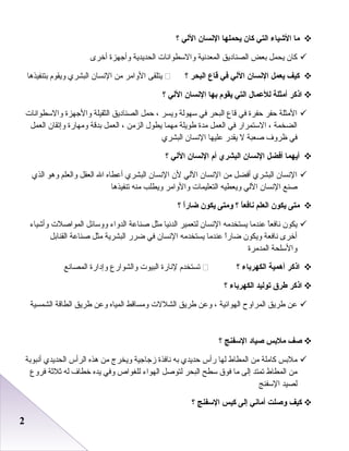 22
‫ما‬‫الشياء‬‫التي‬‫كان‬‫يحملها‬‫النسان‬‫اللي‬‫؟‬
‫كا ن‬‫يحمل‬‫ابعض‬‫الصناديق‬‫المعدنية‬‫والسطوانا ت‬‫الحديدية‬‫وأجهزة‬‫أخرى‬
‫كيف‬‫يعمل‬‫النسان‬‫اللي‬‫في‬‫قاع‬‫البحر‬‫؟‬‫يتلقى‬‫الوامر‬‫من‬‫النسا ن‬‫البشري‬‫ويقوم‬‫ابتنفيذرها‬
‫اذكر‬‫أمثلة‬‫للعمال‬‫التي‬‫يقوم‬‫بها‬‫النسان‬‫اللي‬‫؟‬
‫المثلة‬‫ظحفر‬‫ظحفرة‬‫في‬‫قاع‬‫البحر‬‫في‬‫سهولة‬‫ويسر‬،‫ظحمل‬‫الصناديق‬‫الثقيلة‬‫والجهزة‬‫والسطوانا ت‬
‫الضخمة‬،‫الستمرار‬‫في‬‫العمل‬‫مدة‬‫طويلة‬‫مهما‬‫يطول‬‫الزمن‬،‫العمل‬‫ابدقة‬‫ومهارة‬‫وإصتقا ن‬‫العمل‬
‫في‬‫ظروف‬‫صعبة‬‫ل‬‫يقدر‬‫عليها‬‫النسا ن‬‫البشري‬
‫أيهما‬‫أفضل‬‫النسان‬‫البشري‬‫أم‬‫النسان‬‫اللي‬‫؟‬
‫النسا ن‬‫البشري‬‫أفضل‬‫من‬‫النسا ن‬‫اللي‬‫ل ن‬‫النسا ن‬‫البشري‬‫أعطاه‬‫ال‬‫العقل‬‫والعلم‬‫ورهو‬‫الذي‬
‫صنع‬‫النسا ن‬‫اللي‬‫ويعطيه‬‫التعليما ت‬‫والوامر‬‫ويطلب‬‫منه‬‫صتنفيذرها‬
‫متى‬‫يكون‬‫العلم‬‫ا‬ً ‫نافع‬‫؟‬‫ومتى‬‫يكون‬‫ا‬ً ‫ضار‬‫؟‬
‫يكو ن‬‫ا‬ً‫ا‬‫نافع‬‫عندما‬‫يستخدمه‬‫النسا ن‬‫لتعمير‬‫الدنيا‬‫مثل‬‫صناعة‬‫الدواء‬‫ووسائل‬‫المواصل ت‬‫وأشياء‬
‫أخرى‬‫نافعة‬‫ويكو ن‬‫ا‬ً‫ا‬‫اضار‬‫عندما‬‫يستخدمه‬‫النسا ن‬‫في‬‫اضرر‬‫البشرية‬‫مثل‬‫صناعة‬‫القناابل‬
‫والسلحة‬‫المدمرة‬
‫اذكر‬‫أهمية‬‫الكهرباء‬‫؟‬‫صتستخدم‬‫لنارة‬‫البيو ت‬‫والشوارع‬‫وإدارة‬‫المصانع‬
‫اذكر‬‫طر ق‬‫توليد‬‫الكهرباء‬‫؟‬
‫عن‬‫طريق‬‫المراوح‬‫الهوائية‬،‫وعن‬‫طريق‬‫الشلل ت‬‫ومساقط‬‫المياه‬‫وعن‬‫طريق‬‫الطاقة‬‫الشمسية‬
‫صف‬‫ملبس‬‫صياد‬‫السفنج‬‫؟‬
‫ملابس‬‫كاملة‬‫من‬‫المطاط‬‫لها‬‫رأس‬‫ظحديدي‬‫ابه‬‫نافذة‬‫زجاجية‬‫ويخرج‬‫من‬‫رهذه‬‫الرأس‬‫الحديدي‬‫أنبوابة‬
‫من‬‫المطاط‬‫صتمتد‬‫إلى‬‫ما‬‫فوق‬‫سطح‬‫البحر‬‫لتوصل‬‫الهواء‬‫للغواص‬‫وفي‬‫يده‬‫خطاف‬‫له‬‫ثلثة‬‫فروع‬
‫لصيد‬‫السفنج‬
‫كيف‬‫وصلت‬‫أماني‬‫إلى‬‫كيس‬‫السفنج‬‫؟‬
 