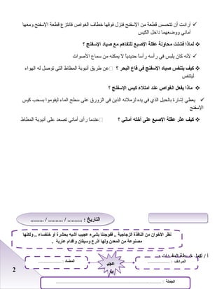 22
‫أراد ت‬‫أ ن‬‫صتتحسس‬‫قطعة‬‫من‬‫السفنج‬‫فنزل‬‫فوقها‬‫خطاف‬‫الغواص‬‫فانتزع‬‫قطعة‬‫السفنج‬‫ومعها‬
‫أماني‬‫وواضعهما‬‫داخل‬‫الكيس‬
‫لماذا‬‫فشلت‬‫محاولة‬‫عقلة‬‫الصبع‬‫للتفاهم‬‫مع‬‫صياد‬‫السفنج‬‫؟‬
‫لنه‬‫كا ن‬‫يلبس‬‫في‬‫رأسه‬‫ا‬ً‫ا‬‫رأس‬‫ا‬ً‫ا‬‫ظحديدي‬‫ل‬‫يمكنه‬‫من‬‫سماع‬‫الصوا ت‬
‫كيف‬‫يتنفس‬‫صياد‬‫السفنج‬‫في‬‫قاع‬‫البحر‬‫؟‬‫عن‬‫طريق‬‫أنبوابة‬‫المطاط‬‫التي‬‫صتوصل‬‫له‬‫الهواء‬
‫ليتنفس‬
‫ماذا‬‫يفعل‬‫الغواص‬‫عند‬‫امتلء‬‫كيس‬‫السفنج‬‫؟‬
‫يعطي‬‫إشارة‬‫ابالحبل‬‫الذي‬‫في‬‫يده‬‫لزملئه‬‫الذين‬‫في‬‫الزورق‬‫على‬‫سطح‬‫الماء‬‫ليقوموا‬‫ابسحب‬‫كيس‬
‫السفنج‬
‫كيف‬‫عثر‬‫عقلة‬‫الصبع‬‫على‬‫أخته‬‫أماني‬‫؟‬‫عندما‬‫رأى‬‫أماني‬‫صتصعد‬‫على‬‫أنبوابة‬‫المطاط‬
‫أ‬‫أكمل‬ /‫خريطة‬‫المفردات‬- :
‫النوع‬......................................... :
‫الجملة‬................................................................................................ :
‫المضاد‬..................... : ‫المرادف‬.................... :
‫عجي‬
‫ب‬
‫عجي‬
‫ب‬
‫ولكنها‬ .. ‫خنفساء‬ ‫أو‬ ‫بحشرة‬ ‫أشبه‬ ‫عجيب‬ ‫بشىء‬ ‫ففوجئنا‬ .. ‫الزجاجية‬ ‫النافذة‬ ‫من‬ ‫الخوان‬ ‫نظر‬
. ‫عارية‬ ‫وأقدام‬ ‫وسيقان‬ ‫أذرع‬ ‫ولها‬ ‫المعدن‬ ‫من‬ ‫مصنوعة‬
......... / .......... / .......... : ‫التاريخ‬......... / .......... / .......... : ‫التاريخ‬
 