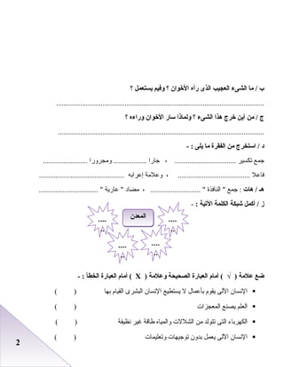 22
‫ب‬‫ما‬ /‫الشىء‬‫العجيب‬‫الذى‬‫رآه‬‫خوان‬َ‫ناو‬ ‫ل‬َ‫ناو‬ ‫ا‬‫؟‬‫وفيم‬‫يستعمل‬‫؟‬
................................................................................................................
‫ج‬‫من‬ /‫أين‬‫خرج‬‫هذا‬‫الشىء‬‫؟‬‫ولماذا‬‫سار‬‫الخوان‬‫وراءه‬‫؟‬
...............................................................................................................
‫د‬‫استخرج‬ /‫من‬‫الفقرة‬‫ما‬‫يلى‬- :
‫جمع‬‫صتكسير‬، .................................‫جارا‬‫ومجرورا‬ ..........................................
‫فاعل‬، .......................................‫وعلمة‬‫إعراابه‬..............................................
‫هـ‬‫هات‬ /‫جمع‬ :‫النافذة‬ ، ........................... ‫مضاد‬‫عارية‬ ................................ 
‫ز‬‫أكمل‬ /‫شبكة‬‫الكلمة‬‫التية‬:-
‫ضع‬‫علمة‬‫أمام‬ ( √ )‫العبارة‬‫الصحيحة‬‫وعلمة‬)Х‫أمام‬ (‫العبارة‬‫الخطأ‬- :
‫النسا ن‬‫اللى‬‫يقوم‬‫ابأعمال‬‫ل‬‫يستطيع‬‫النسا ن‬‫البشرى‬‫القيام‬‫ابها‬( )
‫العلم‬‫يصنع‬‫المعجزا ت‬( )
‫الكهراباء‬‫التى‬‫صتتولد‬‫من‬‫الشلل ت‬‫والمياه‬‫طاقة‬‫غير‬‫نظيفة‬( )
‫النسا ن‬‫اللى‬‫يعمل‬‫ابدو ن‬‫صتوجيها ت‬‫وصتعليما ت‬( )
‫المعدن‬‫المعدن‬ ....
..
....
..
....
..
....
..
 