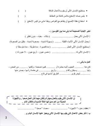 22
‫يستطيع‬‫النسا ن‬‫اللى‬‫أ ن‬‫يقوم‬‫ابالعمال‬‫الشاقة‬( )
‫يلبس‬‫صائد‬‫السفنج‬‫ملابس‬‫كاملة‬‫من‬‫المطاط‬( )
‫استطاع‬‫عقلة‬‫الصبع‬‫أ ن‬‫يتفارهم‬‫مع‬‫الغواص‬‫وينقذ‬‫امانى‬‫من‬‫كيس‬‫السفنج‬( )
‫تخير‬‫الجابة‬‫الصحيحة‬‫لما‬‫يلى‬‫مما‬‫بين‬‫القوسين‬- :
‫النسا ن‬‫اللى‬‫ابعمل‬‫ابذكاء‬ ) .................................–‫ابغباء‬–‫ابدو ن‬‫صتفكير‬(
‫يحمل‬‫النسا ن‬‫اللى‬‫الشياء‬‫الثقيلة‬‫ابسهولة‬ ) ...........‫شديدة‬–‫ابصعوابة‬‫شديدة‬–‫ابقليل‬‫من‬(‫الصعوابة‬
‫يستطيع‬‫النسا ن‬‫اللى‬‫العمل‬‫مدة‬ ) .......................‫قصيرة‬–‫مدة‬‫طويلة‬–‫مدة‬‫متوسطة‬(
‫النسا ن‬‫اللى‬‫له‬‫خمس‬ ) .....................................‫عيو ن‬–‫أرابع‬‫عيو ن‬–‫ل‬‫عيو ن‬‫له‬(
‫أكمل‬‫ما‬‫يأتى‬- :
‫كا ن‬‫رهذا‬‫العجيب‬ ..............‫أشبه‬‫ابحشرة‬‫أو‬‫كبيرة‬ ..............‫اضخمة‬،‫ولكنها‬‫من‬ ..............‫المعد ن‬،
‫ولها‬‫وسيقا ن‬ ..............‫وأقدام‬‫وأرابع‬ ..............‫فى‬ ...................‫مقدمة‬‫رأسها‬،‫يصدر‬‫منها‬
‫................أابيض‬‫قوى‬‫الطريق‬ ..................‫أمامها‬‫فى‬‫قاع‬...................
‫أ‬‫هات‬ /:‫مفرد‬‫الجهزة‬ ، .......................... ‫مضاد‬‫با‬ً‫ا‬‫صع‬ .......................... 
‫ب‬‫اذكر‬ /‫بعض‬‫العمال‬‫التى‬‫يقوم‬‫بها‬‫النسان‬‫اللى‬‫ويعجز‬‫عنها‬‫النسان‬‫البشرى‬.
‫والجهزة‬ .. ‫صعبا‬ ‫العمل‬ ‫كان‬ ‫مهما‬ ‫وإتقان‬ ‫بمهارة‬ ‫بالعمل‬ ‫يقوم‬ ‫اللى‬ ‫النسان‬ ‫إن‬
. ‫التام‬ ‫والتقان‬ ‫الشديدة‬ ‫الدقة‬ ‫مميزاتها‬ ‫أهم‬ ‫من‬ ‫الحديثة‬
 