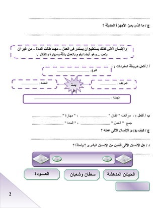 22
...................................................................................................................
‫ج‬‫ما‬ /‫الذى‬‫يميز‬‫الجهزة‬‫الحديثة‬‫؟‬
....................................................................................................................
‫أ‬‫أكمل‬ /‫خريطة‬‫المفردات‬:-
‫ب‬‫أكمل‬ /:‫مرادف‬ -‫إصتقا ن‬ ، .......................... ‫مهارة‬ ............................ 
‫جمع‬‫العمل‬ ، ............................ ‫المدة‬ .............................. 
‫ج‬‫كيف‬ /‫يؤدى‬‫النسان‬‫اللى‬‫عمله‬‫؟‬
.................................................................................................................
‫د‬‫هل‬ /‫النسان‬‫اللى‬‫أفضل‬‫من‬‫النسان‬‫البشرى‬‫؟‬‫ولماذا‬‫؟‬
...............................................................................................................
‫أن‬ ‫غير‬ ‫من‬ – ‫المدة‬ ‫طالت‬ ‫مهما‬ – ‫العمل‬ ‫فى‬ ‫يستمر‬ ‫أن‬ ‫يستطيع‬ ‫كذلك‬ ‫اللى‬ ‫والنسان‬
. ‫وإتقان‬ ‫ومهارة‬ ‫بدقة‬ ‫بالعمل‬ ‫يقوم‬ ‫أيضا‬ ‫وهو‬ .. ‫يتعب‬
‫النوع‬......................................... :
‫الجملة‬................................................................................................ :
‫المضاد‬..................... : ‫المرادف‬.................... :
‫يست‬
‫مر‬
‫يست‬
‫مر‬
‫المدهشة‬ ‫الحيتان‬‫المدهشة‬ ‫الحيتان‬‫وشعبان‬ ‫سعفان‬‫وشعبان‬ ‫سعفان‬‫العــــودة‬‫العــــودة‬
 