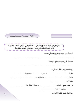 22
‫أ‬‫لماذا‬ /‫كان‬‫صياد‬‫السفنج‬‫يتقلب‬‫فى‬‫الماء‬‫؟‬
................................................................................................................
‫ب‬‫هل‬ /‫غر ق‬‫صياد‬‫السفنج‬‫؟‬‫ولماذا‬‫؟‬
...............................................................................................................
‫ج‬‫استخرج‬ /‫من‬‫الفقرة‬‫ما‬‫يلى‬- :
‫دا‬ً‫ا‬‫مفر‬، .......................................‫جارا‬‫ومجرورا‬ ..........................................
‫فاعل‬، .......................................‫وعلمة‬‫إعراابه‬..............................................
‫مفعول‬‫ابه‬................................
‫د‬‫هات‬ /‫جمع‬ :‫الغواص‬ ، ........................... ‫مضاد‬‫مقطوعة‬ ............................. 
‫مرادف‬‫رأى‬ ........................... 
‫هـ‬‫أكمل‬ /‫شبكة‬‫الكلمة‬‫التية‬- :
 ‫الصبع‬ ‫عقلة‬  ‫ونظر‬ ، ‫يغر ق‬ ‫كأنه‬ ‫الماء‬ ‫فى‬ ‫يتقلب‬ ‫السفنج‬ ‫صياد‬ ‫الغواص‬ ‫كان‬
. ‫مقطوعة‬ ‫الغواص‬ ‫إلى‬ ‫الهواء‬ ‫توصل‬ ‫التى‬ ‫المطاط‬ ‫أنبوبة‬ ‫فرأى‬
......... / .......... / .......... : ‫التاريخ‬......... / .......... / .......... : ‫التاريخ‬
 