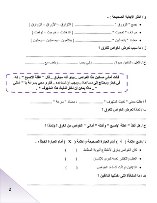 22
‫و‬‫اختر‬ /‫الجابة‬‫الصحيحة‬- :
•‫جمع‬‫الزورق‬ ‫الزارق‬ } ...................................... –‫الزراق‬–‫الزوارق‬{
•‫مرادف‬‫صتعجبت‬ ‫اندرهشت‬ } .................................... –‫خرجت‬–‫صتوقعت‬{
•‫مضاد‬‫يتحدثو ن‬ ‫يتكلمو ن‬ } ................................... –‫يصمتو ن‬–‫يبحثو ن‬{
‫ز‬‫ما‬ /‫سبب‬‫تعرض‬‫الغواص‬‫للغر ق‬‫؟‬
.....................................................................................................................
‫ح‬‫أكمل‬ /‫الدلفين‬ :‫ظحيوا ن‬‫ذكى‬ ....................‫يحب‬‫ويلعب‬ ...................‫مع‬..................
‫أ‬‫هات‬ /‫معنى‬‫نغيث‬ ‫الملهوف‬، ....................... ‫مضاد‬‫سرعة‬ ..................... 
‫ب‬‫لماذا‬ /‫تعرض‬‫الغواص‬‫للغر ق‬‫؟‬
......................................................................................................................
‫ج‬‫هل‬ /‫أنقذ‬‫عقلة‬ ‫الصبع‬‫وأخته‬ ‫أمانى‬ ‫الغواص‬ ‫من‬‫الغر ق‬‫؟‬‫ولماذا‬‫؟‬
....................................................................................................................
‫د‬‫ضع‬ /‫علمة‬‫أمام‬ ( √ )‫العبارة‬‫الصحيحة‬‫وعلمة‬)Х‫أمام‬ (‫العبارة‬‫الخطأ‬- :
•‫كا ن‬‫الغواص‬‫يغرق‬‫لنقطاع‬‫أنبوابة‬‫المطاط‬( )
•‫العقل‬‫والتفكير‬‫نعمة‬‫كبرى‬‫للنسا ن‬( )
•‫الدلفين‬‫لم‬‫صتأ ت‬‫لتساعد‬‫الغواص‬( )
‫هـ‬‫ما‬ /‫المكافأة‬‫التى‬‫أخذتها‬‫الدلفين‬‫؟‬
....................................................................................................................
‫إنه‬ :  ‫الصبع‬ ‫عقلة‬  ‫قال‬ .. ‫سيغر ق‬ ‫أنه‬ ‫يبدو‬ .. ‫الغواص‬ ‫هذا‬ ‫مسكين‬ ‫أمانى‬ ‫قالت‬
‫أمانى‬  ‫يا‬ ‫بسرعة‬ ‫معى‬ ‫فكرى‬ .. ‫نساعده‬ ‫أن‬ ‫ويجب‬ .. ‫مساعدة‬ ‫إلى‬ ‫ويحتاج‬ ‫خطر‬ ‫فى‬
. ‫؟‬ ‫الملهوف‬ ‫هذا‬ ‫لنغيث‬ ‫نفعل‬ ‫أن‬ ‫يمكن‬ ‫ماذا‬ .. 
 