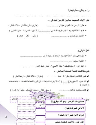 22
‫و‬‫بم‬ /‫يمتلىء‬‫عالم‬‫البحار؟‬
....................................................................................................................
‫اختر‬‫الجابة‬‫الصحيحة‬‫مما‬‫بين‬‫القوسين‬‫فيما‬‫يلى‬- :
‫طول‬‫كل‬‫من‬‫رهذه‬‫الحيتا ن‬‫ظحوالى‬‫مترا ن‬ ) ..................–‫أرابعة‬‫أمتار‬–‫ثلثة‬‫أمتار‬(
‫فتح‬‫عقلة‬ ‫الصبع‬‫عينيه‬ ‫فوجد‬‫نفسه‬‫فى‬‫النادى‬ ) ..................–‫المدرسة‬–‫ظحديقة‬‫المنزل‬(
‫الدلفين‬‫ظحيوا ن‬‫ابحرى‬‫ابطىء‬ ) ..........................–‫ذكى‬–‫عنيف‬(
‫أكمل‬‫ما‬‫يأتى‬- :
‫كل‬‫ما‬‫فى‬‫ظحلم‬‫عقلة‬ ‫الصبع‬‫خيال‬ ‫ل‬‫وجود‬‫له‬‫فى‬...................................
‫الدلفين‬‫صديق‬...................................
‫ارهتز‬‫الزورق‬‫ابشدة‬‫فسقط‬‫عقلة‬ ‫الصبع‬‫وأخته‬ ‫واستقرا‬‫فى‬........................
‫ضع‬‫خطا‬‫تحت‬‫الجابة‬‫الصحيحة‬‫فيما‬‫يلى‬- :
‫ظهر‬‫ثلثة‬‫من‬‫الحيتا ن‬‫طول‬‫كل‬‫منها‬‫مترا ن‬ ) .................–‫ثلثة‬‫أمتار‬–‫أرابعة‬‫امتار‬(
‫كاد‬‫صياد‬‫السفنج‬‫يغرق‬‫لنه‬ ) .......‫ل‬‫يعرف‬‫السباظحة‬–‫ل ن‬‫أنبوابة‬‫المطاط‬‫انقطعت‬–‫لنه‬‫اصطدم‬
‫ابه‬‫الحو ت‬(
‫كانت‬‫مكافآ ت‬‫الدلفين‬‫ابعض‬ ) ................‫التفاح‬–‫ابعض‬‫السماك‬–‫كثيرا‬‫من‬‫الموز‬(
‫أكمل‬:
‫حيوان‬ ‫الدلفين‬‫حيوان‬ ‫الدلفين‬
......... ، ..........
‫..............النسا ن‬
‫الطفال‬ ‫مع‬ ..............
!! ‫سيغر ق‬ ‫أنه‬ ‫يبدو‬ ، ‫الغواص‬ ‫هذا‬ ‫مسكين‬
‫؟‬ ‫الماء‬ ‫أين‬ ‫؟‬ ‫البحر‬ ‫أين‬ ‫؟‬ ‫أنا‬ ‫أين‬
‫ل‬‫أخوان‬ ‫يا‬ ‫للحيرة‬ ‫داعى‬
........................
.
........................
.
........................
.
‫القائل‬ ‫من‬‫القائل‬ ‫من‬
‫لرؤيتهم‬ ‫اشتقت‬ ‫أيضا‬ ‫وأنا‬ ، ‫ل‬ ‫المر‬........................
 