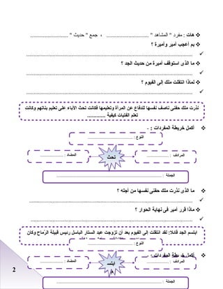 22
‫هات‬‫مفرد‬ :‫المشاهد‬ ، ............................. ‫جمع‬‫حديث‬ .......................... 
‫بم‬‫أعجب‬‫أمير‬‫لوأميرة‬‫؟‬
..................................................................................................................
‫ما‬‫الذى‬‫استوقف‬‫أميرة‬‫من‬‫حديث‬‫الجد‬‫؟‬
..................................................................................................................
‫لماذا‬‫انتقلت‬‫ملك‬‫إلى‬‫الفيو م‬‫؟‬
..................................................................................................................
‫أكمل‬‫خريطة‬‫المفردات‬:-
‫ما‬‫الذى‬‫نذرت‬‫ملك‬‫حفنى‬‫نفسها‬‫من‬‫أجله‬‫؟‬
................................................................................................................
‫ماذا‬‫قرر‬‫أمير‬‫فى‬‫نهاية‬‫الحوار‬‫؟‬
...............................................................................................................
‫أكمل‬‫خريطة‬‫المفردات‬:-
‫وكان‬ ‫رماح‬ّ‫م‬ ‫ال‬ ‫قبيلة‬ ‫رئيس‬ ‫الباسل‬ ‫الستار‬ ‫عبد‬ ‫تزوجت‬ ‫أن‬ ‫بعد‬ ‫الفيوم‬ ‫إلى‬ ‫انتقلت‬ ‫لقد‬ : ‫قائل‬ ‫الجد‬ ‫ابتسم‬
‫لغة‬ ‫من‬ ‫أكثر‬ ‫يجيد‬ ‫الثقافة‬ ‫واسع‬ ‫رجل‬
‫النوع‬......................................... :
‫الجملة‬................................................................................................ :
‫المضاد‬..................... : ‫المرادف‬.................... :
‫ابتس‬
‫م‬
‫ابتس‬
‫م‬
‫النوع‬......................................... :
‫الجملة‬................................................................................................ :
‫المضاد‬..................... : ‫المرادف‬.................... :
‫تحث‬‫تحث‬
‫وكانت‬ ‫بناتهم‬ ‫تعليم‬ ‫على‬ ‫الباء‬ ‫تحث‬ ‫فكانت‬ ‫وتعليمها‬ ‫المرأة‬ ‫عن‬ ‫للدفاع‬ ‫نفسها‬ ‫ناصف‬ ‫حفنى‬ ‫ملك‬ ‫نذرت‬
............ ‫كيفية‬ ‫الفتيات‬ ‫تعلم‬
 