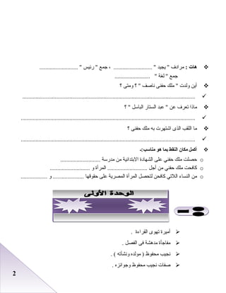 22
‫هات‬:‫مرادف‬‫يجيد‬ ، .......................... ‫جمع‬‫رئيس‬ .......................... 
‫جمع‬‫لغة‬ ........................ 
‫أين‬‫ولدت‬‫ملك‬ ‫حفنى‬‫ناصف‬‫؟‬ ‫ومتى‬‫؟‬
.....................................................................................................................
‫ماذا‬‫تعرف‬‫عن‬‫عبد‬ ‫الستار‬‫الباسل‬‫؟‬ 
......................................................................................................................
‫ما‬‫اللقب‬‫الذى‬‫اشتهرت‬‫به‬‫ملك‬‫حفنى‬‫؟‬
......................................................................................................................
‫أكمل‬‫مكان‬‫النقط‬‫بما‬‫هو‬‫مناسب :ـ‬
o‫حصلت‬‫ملك‬‫حفني‬‫على‬‫الشهادة‬‫البتدائية‬‫من‬‫مدرسة‬...........................
o‫كافحت‬‫ملك‬‫حفني‬‫من‬‫أجل‬‫المرأة‬ ...........................‫و‬...........................
o‫من‬‫النساء‬‫اللتي‬‫كافحن‬‫لتحصل‬‫المرأة‬‫المصرية‬‫على‬‫حقوقها‬‫و‬ .......................................
‫أميرة‬‫تهوى‬‫القراءة‬.
‫مفاجأة‬‫مدهشة‬‫فى‬‫الفصل‬.
‫نجيب‬‫محفوظ‬‫مولده‬ )‫ونشأته‬. (
‫صفات‬‫نجيب‬‫محفوظ‬‫وجوائزه‬.
 