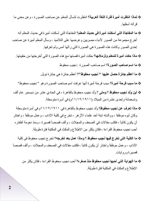 22
‫لماذا‬‫انتظرت‬‫أميرة‬‫فترة‬‫اللغة‬‫العربية؟‬‫انتظرت‬‫لتسأل‬‫المعلم‬‫عن‬‫صاحب‬‫الصورة‬،‫وعن‬‫معنى‬‫ما‬
‫قرأته‬.‫أسفلها‬
‫ما‬‫المفاجأة‬‫التي‬‫أسكتت‬‫أميرة‬‫في‬‫حديث‬‫المعلم؟‬‫المفاجأة‬‫التي‬‫أسكتت‬‫أميرة‬‫في‬‫حديث‬‫المعلم‬‫أنه‬
‫أخرج‬‫مجموعة‬‫من‬‫الصور‬‫لدباء‬‫مصريين‬‫وعرضها‬‫على‬‫التلميذ‬،‫وسأل‬‫المعلم‬‫أميرة‬‫عن‬‫صاحب‬
‫إحدى‬‫الصور‬‫وكانت‬‫هذه‬‫الصورة‬‫هي‬‫الصورة‬‫التي‬‫رأتها‬‫أمس‬‫ولم‬.‫تعرفها‬
‫ماذا‬‫حكت‬‫أميرة‬‫للمعلم‬‫لولزملئها؟‬‫حكت‬‫أميرة‬‫قصتها‬‫مع‬‫هذه‬‫الصورة‬‫التي‬‫أخرجتها‬‫من‬.‫حقيبتها‬
‫ما‬‫اسم‬‫صاحب‬‫الصورة؟‬‫اسم‬‫صاحب‬‫الصورة‬‫نجيب‬ :‫محفوظ‬
‫ما‬‫أعظم‬‫جائزة‬‫حصل‬‫عليها‬‫نجيب‬ ‫محفوظ؟‬‫أعظم‬‫جائزة‬‫هي‬‫جائزة‬.‫نوبل‬
‫ما‬‫سبب‬‫فرحة‬‫أميرة؟‬‫سبب‬‫فرحة‬‫أميرة‬‫أنها‬‫عرفت‬‫اسم‬‫صاحب‬‫الصورة‬‫وهو‬‫نجيب‬ ‫محفوظ‬
‫أين‬‫لولد‬ُ‫نجيب‬‫محفوظ‬‫؟‬‫لومتى‬‫؟‬‫ولد‬ُ‫نجيب‬‫محفوظ‬‫بالقاهرة‬،‫في‬‫الحادي‬‫عشر‬‫من‬‫ديسمبر‬‫عا م‬‫ألف‬
‫وتسعمائة‬‫وإحدى‬‫عشرة‬‫من‬‫الميلد‬)١١/١٢/١٩١١‫في‬ (‫ م‬‫أسرة‬.‫متوسطة‬
‫ماذا‬‫تعرف‬‫عن‬‫نجيب‬‫محفوظ؟‬‫ولد‬ُ‫نجيب‬‫محفوظ‬‫بالقاهرة‬‫في‬١١/١٢/١٩١١‫ م‬‫في‬‫أسرة‬‫متوسطة‬
‫وكان‬‫أبوه‬‫ا‬ً ‫موظف‬،‫ووالدته‬‫ابنة‬‫أحد‬‫علماء‬‫الزهر‬،‫تخرج‬‫في‬‫كلية‬‫الداب‬،‫وعمل‬‫ا‬ً ‫موظف‬،‫واختار‬
‫أن‬‫يكون‬‫ا‬ً ‫كاتب‬،‫فكتب‬‫مقالت‬‫في‬‫الصحف‬‫والمجلت‬،‫وألف‬‫ا‬ً ‫قصص‬‫قصيرة‬،‫ومنذ‬‫نعومة‬‫أظفاره‬
‫أحب‬‫نجيب‬‫محفوظ‬‫القراءة‬،‫فكان‬‫يكثر‬‫من‬‫الطلع‬‫والمكث‬‫في‬‫المكتبة‬‫فترة‬.‫طويلة‬
‫ما‬‫الكلية‬‫التى‬‫تخرج‬‫فيها‬‫نجيب‬‫محفوظ‬‫؟‬‫لوماذا‬‫عمل‬‫بعد‬‫تخرجه؟‬‫تخرج‬‫نجيب‬‫محفوظ‬‫فى‬‫كلية‬
‫الداب‬،‫وعمل‬‫ا‬ً ‫موظف‬‫واختار‬‫أن‬‫يكون‬‫ا‬ً ‫كاتب‬،‫فكتب‬‫مقالت‬‫في‬‫الصحف‬‫والمجلت‬،‫وألف‬‫ا‬ً ‫قصص‬
‫قصيرة‬.‫وروايات‬
‫ما‬‫الهواية‬‫التي‬‫أحبها‬‫نجيب‬‫محفوظ‬‫منذ‬‫صغره؟‬‫أحب‬‫نجيب‬‫محفوظ‬‫القراءة‬،‫فكان‬‫يكثر‬‫من‬
‫الطلع‬‫والمكث‬‫في‬‫المكتبة‬‫فترة‬.‫طويلة‬
 