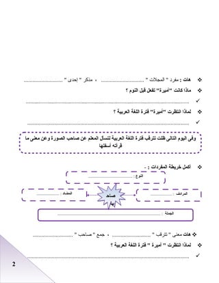 22
‫هات‬:‫مفرد‬‫المجلت‬ ، .............................. ‫مذكر‬‫إحدى‬ ........................... 
‫ماذا‬‫كانت‬‫تفعل‬ ‫أميرة‬‫قبل‬‫النو م‬‫؟‬
..................................................................................................................
‫لماذا‬‫انتظرت‬‫فترة‬ ‫أميرة‬‫اللغة‬‫العربية‬‫؟‬
.................................................................................................................
‫أكمل‬‫خريطة‬‫المفردات‬:-
‫هات‬‫معنى‬‫تترقب‬ ، ........................... ‫جمع‬‫صاحب‬ ............................ 
‫لماذا‬‫انتظرت‬‫أميرة‬ ‫فترة‬ ‫اللغة‬‫العربية‬‫؟‬
.................................................................................................................
‫النوع‬......................................... :
‫الجملة‬................................................................................................ :
‫المضاد‬..................... : ‫المرادف‬.................... :
‫صاح‬
‫ب‬
‫صاح‬
‫ب‬
‫ما‬ ‫معنى‬ ‫لوعن‬ ‫الصورة‬ ‫صاحب‬ ‫عن‬ ‫المعلم‬ ‫لتسأل‬ ‫العربية‬ ‫اللغة‬ ‫فترة‬ ‫تترقب‬ ‫ظلت‬ ‫التالى‬ ‫اليو م‬ ‫لوفى‬
‫أسفلها‬ ‫قرأته‬
 