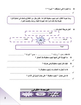 22
‫ما‬‫العبارة‬‫التى‬‫استوقفت‬‫أميرة‬ ‫؟‬ 
.................................................................................................................
‫أكمل‬‫خريطة‬‫المفردات‬:-
‫هات‬:‫مفرد‬‫روايات‬ ، ......................... ‫جمع‬‫الهواية‬ ............................. 
‫ما‬‫الهواية‬‫التى‬‫أحبها‬‫نجيب‬‫محفوظ‬‫منذ‬‫الصغر‬‫؟‬
......................................................................................................................
‫كيف‬‫كان‬‫نجيب‬‫محفوظ‬‫ينمى‬‫هوايته‬‫؟‬
.......................................................................................................................
‫ما‬‫أجمل‬‫ما‬‫اتصف‬‫به‬‫نجيب‬ )‫محفوظ‬‫؟‬ (
.................................................................................................................
‫متى‬‫حصل‬‫نجيب‬ ‫محفوظ‬‫على‬ ‫جائزة‬‫نوبل‬‫فى‬‫الداب‬‫؟‬
..................................................................................................................
‫النوع‬......................................... :
‫الجملة‬................................................................................................ :
‫المضاد‬..................... : ‫المرادف‬.................... :
‫يكثر‬‫يكثر‬
‫فترة‬ ‫المكتبة‬ ‫فى‬ ‫والمكث‬ ‫اللطلع‬ ‫من‬ ‫يكثر‬ ‫فكان‬ ، ‫القراءة‬ ‫محفوظ‬ ‫نجيب‬ ‫أحب‬ ‫أظافره‬ ‫نعومة‬ ‫ومنذ‬
. ‫كثيرة‬ ‫وقصصا‬ ‫روايات‬ ‫تأليفه‬ ‫الهواية‬ ‫هذه‬ ‫ثمرة‬ ‫كانت‬ ‫وقد‬ ‫لطويلة‬
‫دراسة‬‫دراسة‬
 