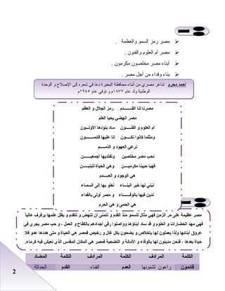 22
‫مصر‬‫رمز‬‫السمو‬‫والعظمة‬.
‫مصر‬‫أ م‬‫العلو م‬‫والفنون‬.
‫أبناء‬‫مصر‬‫مخلصون‬‫مكرمون‬.
‫بناء‬‫وفداء‬‫من‬‫أجل‬‫مصر‬.
‫الكلمة‬‫المرادف‬‫الكلمة‬‫المرادف‬‫الكلمة‬‫المضاد‬
‫قائمون‬‫لشئونها‬ ‫راعون‬‫العد م‬‫الفناء‬‫القد م‬‫الحداثة‬
‫ا‬ً‫عالي‬ ‫يرفرف‬ ‫علمها‬ ‫يظل‬ ‫لو‬ ‫تتقد م‬ ‫لو‬ ‫تنهض‬ ‫أن‬ ‫نتمنى‬ ‫لو‬ ‫القد م‬ ‫منذ‬ ‫للسمو‬ ‫مثال‬ ‫فهي‬ ‫الزمن‬ ‫مر‬ ‫على‬ ‫عظيمة‬ ‫مصر‬
‫في‬ ‫يجري‬ ‫مصر‬ ‫حب‬ ‫لو‬ ، ‫العمل‬ ‫لو‬ ‫بالكفاح‬ ‫أجدادهم‬ ‫رقي‬ ‫لولواصلوا‬ ‫أبناؤها‬ ‫ساد‬ ‫قد‬ ‫لو‬ ‫العلو م‬ ‫لو‬ ‫الحضارات‬ ‫مهد‬ ‫فهي‬
‫فل‬ ‫عدلو‬ ‫هددها‬ ‫متى‬ ‫لو‬ ‫الحياة‬ ‫هي‬ ‫فمصر‬ ‫رخيص‬ ‫لو‬ ‫غال‬ ‫بكل‬ ‫يضحون‬ ‫لو‬ ‫بإخل ص‬ ‫لها‬ ‫يعملون‬ ‫لولذا‬ ‫أبنائها‬ ‫عرلوق‬
.‫كرماء‬ ‫فيه‬ ‫نعيش‬ ‫الذي‬ ‫المقدس‬ ‫المكان‬ ‫هي‬ ‫فمصر‬ ‫التضحية‬ ‫لو‬ ‫المانة‬ ‫لو‬ ‫بالوفاء‬ ‫لها‬ ‫مدينون‬ ‫فنحن‬ ، ‫بعدها‬ ‫حياة‬
‫محر م‬ ‫أحمد‬‫الوحدة‬ ‫و‬ ‫الصلح‬ ‫إلى‬ ‫شعره‬ ‫في‬ ‫دعا‬ ‫البحيرة‬ ‫محافظة‬ ‫أبناء‬ ‫من‬ ‫مصري‬ ‫شاعر‬
‫عا م‬ ‫ولد‬ ‫الوطنية‬١٨٧٧‫عا م‬ ‫توفي‬ ‫و‬ ‫ م‬١٩٤٥‫ م‬
‫محر م‬ ‫أحمد‬‫الوحدة‬ ‫و‬ ‫الصلح‬ ‫إلى‬ ‫شعره‬ ‫في‬ ‫دعا‬ ‫البحيرة‬ ‫محافظة‬ ‫أبناء‬ ‫من‬ ‫مصري‬ ‫شاعر‬
‫عا م‬ ‫ولد‬ ‫الوطنية‬١٨٧٧‫عا م‬ ‫توفي‬ ‫و‬ ‫ م‬١٩٤٥‫ م‬
‫القــــــــد م‬ ‫لنا‬ ‫مصرنا‬‫العظم‬ ‫لو‬ ‫الجلل‬ ‫رمز‬
‫العلم‬ ‫يحيا‬ ‫انهضي‬ ‫مصر‬
‫الفنـــــون‬ ‫لو‬ ‫العلو م‬ ‫أ م‬‫اللولـــون‬ ‫بنودها‬ ‫ساد‬
‫نكـــــون‬ ‫كانوا‬ ‫لومثلما‬‫قائمــــــــون‬ ‫عليها‬ ‫إنا‬
‫الذمـــــم‬ ‫لو‬ ‫العهود‬ ‫نرعي‬
‫مخلصين‬ ‫مصر‬ ‫نحب‬‫أجمعيـــــــن‬ ‫لوتفتديها‬
‫مكرميــــن‬ ‫حيينا‬ ‫فهيا‬‫للبنيـــــن‬ ‫الحياة‬ ‫لوهي‬
‫العـــــد م‬ ‫لو‬ ‫الوجود‬ ‫هي‬
‫البنـــاء‬ ‫خير‬ ‫لها‬ ‫نبني‬‫السمـاء‬ ‫إلى‬ ‫بها‬ ‫نعلو‬
‫بالوفـــــــاء‬ ‫فيها‬ ‫ندين‬‫بالفداء‬ ‫ألولى‬ ‫مصر‬ ‫لو‬
‫الحر م‬ ‫هي‬ ‫لو‬ ‫الحمى‬ ‫هي‬
 