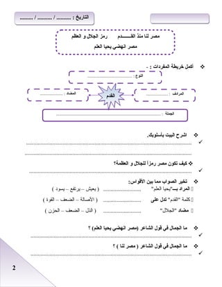 22
‫أكمل‬‫خريطة‬‫المفردات‬:-
‫اشرح‬‫البيت‬.‫بأسلوبك‬
..................................................................................................................
...................................................................................................................
‫كيف‬‫تكون‬‫مصر‬‫ا‬ً‫رمز‬‫للجلل‬‫لو‬‫العظمة؟‬
................................................................................................................
‫تخير‬‫الصواب‬‫مما‬‫بين‬:‫القواس‬
‫المراد‬‫بـــ‬‫يحيا‬‫العلم‬..........................‫يعيش‬ )–‫يرتفع‬–‫يسود‬(
‫كلمة‬‫القد م‬‫تدل‬‫على‬‫الصالة‬ ) ..........................–‫الضعف‬–‫القوة‬(
‫مضاد‬‫الجلل‬..........................‫الذل‬ )–‫الضعف‬–‫الحزن‬(
‫ما‬‫الجمال‬‫في‬‫قول‬‫الشاعر‬‫)مصر‬‫انهضي‬‫يحيا‬‫؟‬ (‫العلم‬
...............................................................................................................
‫ما‬‫الجمال‬‫في‬‫قول‬‫الشاعر‬‫مصر‬ )‫لنا‬‫؟‬ (
...............................................................................................................
‫القــــــــد م‬ ‫منذ‬ ‫لنا‬ ‫مصر‬‫العظم‬ ‫لو‬ ‫الجلل‬ ‫رمز‬
‫العلم‬ ‫يحيا‬ ‫انهضي‬ ‫مصر‬
‫النوع‬......................................... :
‫الجملة‬................................................................................................ :
‫المضاد‬..................... : ‫المرادف‬.................... :
‫القد م‬‫القد م‬
......... / .......... / .......... : ‫التاريخ‬......... / .......... / .......... : ‫التاريخ‬
 