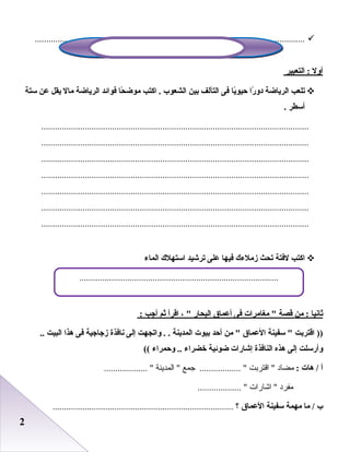 22
......................................................................................................................
‫ألول‬‫التعبير‬ :
‫تلعب‬‫الرياضة‬‫را‬ً ‫دلو‬‫يا‬ً‫حيو‬‫فى‬‫التآلف‬‫بين‬‫الشعوب‬‫اكتب‬ .‫حا‬ً ‫موض‬‫فوائد‬‫الرياضة‬‫مال‬‫يقل‬‫عن‬‫ستة‬
‫أسطر‬.
.....................................................................................................................
.....................................................................................................................
.....................................................................................................................
.....................................................................................................................
.....................................................................................................................
.....................................................................................................................
.....................................................................................................................
‫اكتب‬‫لفتة‬‫تحث‬‫زملءك‬‫فيها‬‫على‬‫ترشيد‬‫استهلك‬‫الماء‬
‫ثانيا‬‫من‬ :‫قصة‬‫مغامرات‬ ‫فى‬‫أعماق‬‫البحار‬، ‫اقرأ‬‫ثم‬‫أجب‬:
‫اقتربت‬ ))‫سفينة‬ ‫العماق‬‫من‬ ‫أحد‬‫بيوت‬‫المدينة‬‫لواتجهت‬ . .‫إلى‬‫نافذة‬‫زجاجية‬‫فى‬‫هذا‬‫البيت‬..
‫لوأرسلت‬‫إلى‬‫هذه‬‫النافذة‬‫إشارات‬‫ضوئية‬‫خضراء‬‫لوحمراء‬ ..((
‫أ‬‫هات‬ /:‫مضاد‬‫اقتربت‬ ‫جمع‬ .................. ‫المدينة‬ ................... 
‫مفرد‬‫اشارات‬ ................... 
‫ب‬‫ما‬ /‫مهمة‬‫سفينة‬‫العماق‬‫؟‬...............................................................................
.......................................................................................
 