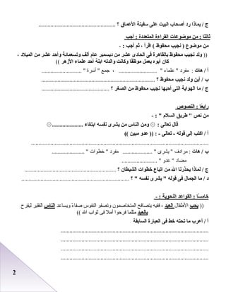 22
‫ج‬‫بماذا‬ /‫رد‬‫أصحاب‬‫البيت‬‫على‬‫سفينة‬‫العماق‬‫؟‬....................................................
‫ثالثا‬‫من‬ :‫موضوعات‬‫القراءة‬‫المتعددة‬‫أجب‬ :
‫من‬‫موضوع‬‫نجيب‬ )‫محفوظ‬‫اقرأ‬ (،‫ثم‬‫أجب‬:-
))‫لولد‬‫نجيب‬‫محفوظ‬‫بالقاهرة‬‫فى‬‫الحادى‬‫عشر‬‫من‬‫ديسمبر‬‫عا م‬‫ألف‬‫لوتسعمائة‬‫لوأحد‬‫عشر‬‫من‬‫الميلد‬،
‫كان‬‫أبوه‬‫يعمل‬‫فا‬ً‫موظ‬‫لوكانت‬‫لوالدته‬‫ابنة‬‫أحد‬‫علماء‬‫الزهر‬((
‫أ‬‫هات‬ /‫مفرد‬ :‫علماء‬ ، .......................... ‫جمع‬‫أسرة‬ ........................... 
‫ب‬‫أين‬ /‫لولد‬‫نجيب‬‫محفوظ‬‫؟‬.............................................................................
‫ج‬‫ما‬ /‫الهواية‬‫التى‬‫أحبها‬‫نجيب‬‫محفوظ‬‫من‬‫الصغر‬‫؟‬..............................................
‫عا‬ً ‫راب‬‫النصو ص‬ :
‫من‬‫نص‬‫طريق‬ ‫السل م‬- : 
‫قال‬‫تعالى‬:۞‫لومن‬‫الناس‬‫من‬‫يشرى‬‫نفسه‬‫ابتغاء‬.....................۞
‫أ‬‫اكتب‬ /‫إلى‬‫قوله‬‫تعالى‬ -‫عدلو‬ )) : -‫مبين‬((
........................................................................................................................
‫ب‬‫هات‬ /‫مرادف‬ :‫يشرى‬ ‫مفرد‬ .................... ‫خطوات‬ ...................... 
‫مضاد‬‫عدو‬ ........................ 
‫ج‬‫لماذا‬ /‫يحذرنا‬‫ال‬‫من‬‫اتباع‬‫خطوات‬‫الشيطان‬‫؟‬..............................................................
‫د‬‫ما‬ /‫الجمال‬‫فى‬‫قوله‬‫يشرى‬ ‫نفسه‬‫؟‬ .........................................................................
‫سا‬ً ‫خام‬‫القواعد‬ :‫النحوية‬- :
))‫يحب‬‫الطفال‬‫العيد‬،‫ففيه‬‫يتصافح‬‫المتخاصمون‬‫وتصفو‬‫النفوس‬‫ء‬ً  ‫صفا‬‫ويساعد‬‫الناس‬‫الفقير‬‫ليفرح‬
‫بالعيد‬‫مثلما‬‫فرحوا‬‫أمل‬‫فى‬‫ثواب‬‫ال‬((
‫أ‬‫أعرب‬ /‫ما‬‫تحته‬‫خط‬‫فى‬‫العبارة‬‫السابقة‬
....................................................................................................
....................................................................................................
....................................................................................................
....................................................................................................
 