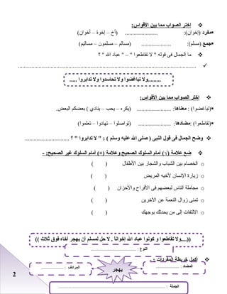 22
‫اختر‬‫الصواب‬‫مما‬‫بين‬:‫القواس‬
‫مفرد‬:(‫)إخوان‬......................‫)أخ‬–‫إخوة‬–(‫أخوان‬
‫جمع‬:(‫)مسلم‬....................‫)مسالم‬–‫مسلمون‬–(‫مساليم‬
‫ما‬‫الجمال‬‫فى‬‫قوله‬‫ل‬ ‫تقاطعوا‬‫عباد‬  – ‫ال‬‫؟‬ 
........................................................................................................................
‫اختر‬‫الصواب‬‫مما‬‫بين‬:‫القواس‬
: (‫)تباغضوا‬‫معناها‬:.......................‫)يكره‬–‫يحب‬–‫ينادي‬‫بعضكم‬ (.‫البعض‬
: (‫)تقاطعوا‬‫مضادها‬:......................‫)تواصلوا‬–‫تهادوا‬–(‫تعلموا‬
‫لوضح‬‫الجمال‬‫فى‬‫قول‬‫النبى‬‫صلى‬ )‫ال‬‫عليه‬‫لوسلم‬‫ل‬  : (‫تدابرلوا‬‫؟‬ ..............................
‫ضع‬‫علمة‬‫أما م‬ (√)‫السلوك‬‫الصحيح‬‫لوعلمة‬‫أما م‬ (×)‫السلوك‬‫غير‬- :‫الصحيح‬
o‫الخصا م‬‫بين‬‫الشباب‬‫والشجار‬‫بين‬‫الطفال‬( )
o‫زيارة‬‫النسان‬‫لخيه‬‫المريض‬( )
o‫مجاملة‬‫الناس‬‫لبعضهم‬‫فى‬‫الفراح‬‫والحزان‬( )
o‫تمنى‬‫زوال‬‫النعمة‬‫عن‬‫الخرين‬( )
o‫اللتفات‬‫إلى‬‫من‬‫يحدثك‬‫بوجهك‬( )
‫أكمل‬‫خريطة‬‫المفردات‬:-
..... ‫تدابرلوا‬ ‫لول‬ ‫تحاسدلوا‬ ‫لول‬ ‫تباغضوا‬ ‫.........لول‬
(( ‫ثلث‬ ‫فوق‬ ‫أخاه‬ ‫يهجر‬ ‫أن‬ ‫لمسلم‬ ‫حل‬ ‫ل‬ . ‫ا‬ً‫إخوان‬ ‫ال‬ ‫عباد‬ ‫كونوا‬ ‫لو‬ ‫تقاطعوا‬ ‫))....لول‬
‫النوع‬......................................... :
‫الجملة‬................................................................................................ :
‫المضاد‬..................... :‫المرادف‬.................... :
‫يهجر‬‫يهجر‬
 