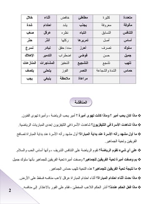 22
‫متعددة‬‫كثيرة‬‫مطأطئ‬‫خافض‬‫أثناء‬‫خلل‬
‫مألوفة‬‫معروفة‬‫يجذب‬‫يشد‬‫احتدام‬‫شدة‬
‫التنافس‬‫التسابق‬‫انتباه‬‫نظره‬‫عرقل‬‫ع ب‬ّ‫ ب‬ ‫ص‬َ
‫أساس‬‫أصل‬‫تمريرها‬‫ركلها‬‫ذر‬َّ‫أن‬‫ذر‬ّ‫ ب‬‫ح‬
‫سلوك‬‫تصرف‬‫أحرز‬‫حقق‬ /‫سدد‬‫نبادر‬‫نسرع‬
‫جميل‬‫حسن‬‫فوضى‬‫اضطراب‬‫التدمير‬‫الهلك‬
‫تله ب‬‫تشجع‬‫التشجيع‬‫التحفيز‬‫المشاجرات‬‫المنازعات‬
‫حماس‬‫الشدة‬‫والشجابعة‬‫النصر‬‫الفوز‬‫يتحلى‬‫يتصف‬
‫مراعاة‬‫ملحظة‬‫ينبغي‬‫يج ب‬
‫ماذا‬‫كان‬‫يح ب‬‫أمير‬‫؟‬‫وماذا‬‫كانت‬‫تهوى‬‫أميرة‬‫؟‬‫أمير‬‫يحب‬‫الرياضة‬،‫وأميرة‬‫تهوى‬.‫الفنون‬
‫ماذا‬‫شاهدت‬‫السرة‬‫في‬‫التليفزيون؟‬‫شاهدت‬‫السرة‬‫في‬‫التليفزيون‬‫إحدى‬‫المباريات‬.‫الرياضية‬
‫ما‬‫أول‬‫مشهد‬‫رأته‬‫السرة‬‫عند‬‫بداية‬‫المباراة؟‬‫أول‬‫مشهد‬‫رأته‬‫السرة‬‫بعند‬‫بداية‬‫المباراة‬‫تصافح‬
‫الفريقين‬‫وتحية‬.‫الجماهير‬
‫على‬‫أي‬‫شيء‬‫تقوم‬‫الرياضة؟‬‫تقوم‬‫الرياضة‬‫بعلى‬‫التنافس‬‫الشريف‬،‫وأنها‬‫أساس‬‫الحب‬.‫والسلم‬
‫بم‬‫وصفت‬‫أميرة‬‫تحية‬‫الفريقين‬‫للجماهير؟‬‫وصفت‬‫أميرة‬‫تحية‬‫الفريقين‬‫للجماهير‬‫بأنها‬‫سلوك‬‫جميل‬
‫ما‬‫نتيجة‬‫تحية‬‫الفريقين‬‫للجماهير؟‬‫هذه‬‫التحية‬‫تلهب‬‫حماس‬.‫الجماهير‬
‫ماذا‬‫حدث‬‫أثناء‬‫احتدام‬‫المباراة؟‬‫أثناء‬‫احتدام‬‫المباراة‬‫بعرقل‬‫لبعب‬‫منافسه‬‫فسقط‬‫بعلى‬.‫الرض‬
‫ماذا‬‫فعل‬‫الحكم‬‫عندئذ؟‬‫أنذر‬‫الحكم‬‫اللبعب‬‫المخطئ‬،‫فقام‬‫بعلى‬‫الفور‬‫بالبعتذار‬‫إلى‬.‫منافسه‬
‫المناقشة‬‫المناقشة‬
 