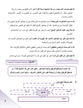 22
‫كيف‬‫تصرف‬‫الب‬‫بعدما‬‫رأى‬‫هذا‬‫المشهد؟‬‫وماذا‬‫قال؟‬‫أغلق‬‫الب‬‫التليفزيون‬‫بعدما‬‫رأى‬‫هذا‬
،‫المشهد‬‫وقال‬‫إن‬ :‫التشجيع‬‫ل‬‫يكون‬‫بالبعتداء‬‫بعلى‬‫الخرين‬،‫أو‬‫التخريب‬‫أو‬‫التدمير‬،‫فالرياضة‬
‫مكسب‬.‫وخسارة‬
‫ما‬‫سب ب‬‫المشاجرات‬‫التي‬‫حدثت؟‬‫سبب‬‫المشاجرات‬‫التي‬‫حدثت‬‫هي‬‫أن‬‫جماهير‬‫الفريق‬‫المهزوم‬‫لم‬
‫يتقبلوا‬‫الهزيمة‬‫بروح‬‫رياضية‬،‫كما‬‫أن‬‫جماهير‬‫الفريق‬‫الفائز‬‫قد‬‫بالغوا‬‫في‬‫التعبير‬‫بعن‬.‫فرحتهم‬
‫ماذا‬‫يج ب‬‫علينا‬‫عند‬‫فوز‬‫الفريق؟‬‫يجب‬‫أن‬‫نعبر‬‫بعن‬‫الفرحة‬‫بالفوز‬‫في‬‫أدب‬،‫مرابعاة‬‫لمشابعر‬
.‫الخرين‬
‫لماذا‬‫ييثير‬ُ‫كيثير‬‫من‬‫الجماهير‬‫الشغ ب‬‫عند‬‫الهزيمة‬‫أو‬‫النصر؟‬‫يثير‬ُ‫كثير‬‫من‬‫الجماهير‬‫الشعب‬‫بعند‬
‫الهزيمة‬‫أو‬‫النصر‬‫لنهم‬‫ل‬‫يمارسون‬.‫الرياضة‬
‫ما‬‫أهم‬‫سمات‬‫الرياضي‬‫الحقيقي؟‬‫أهم‬‫سمات‬‫الرياضي‬‫الحقيقي‬‫التحلي‬‫بالخل ق‬‫الكريمة‬،‫فل‬
‫يخاصم‬‫منافسه‬‫ول‬‫يعتدي‬‫بعليه‬‫ويسعى‬‫إلى‬‫الفوز‬‫بنزاهة‬.‫وشرف‬
‫كيف‬‫تعبر‬ُ‫عن‬‫الفوز‬‫في‬‫أدب؟‬‫نعبر‬‫بعن‬‫الفوز‬‫في‬‫أدب‬‫بأ‬‫ل‬‫نفرط‬‫في‬‫الفرحة‬،‫ونرابعي‬‫مشابعر‬
.‫الخرين‬
‫أكمل‬‫خريطة‬‫المفردات‬:-
‫النوع‬......................................... :
‫الجملة‬................................................................................................ :
‫المضاد‬..................... :‫المرادف‬.................... :
‫السلم‬‫السلم‬
‫إن‬ : ‫ل‬ً : ‫قائ‬ ‫المشهد‬ ‫هذا‬ ‫على‬ ‫الب‬ ‫يعلق‬ُ ، ‫الجماهير‬ ‫وتحية‬ ‫الفريقين‬ ‫بتصافح‬ ‫المباراة‬ ‫تبدأ‬
‫والسلم‬ ‫الح ب‬ ‫أساس‬ ‫وأنها‬ ، ‫الشريف‬ ‫التنافس‬ ‫على‬ ‫تقوم‬ ‫الرياضة‬ ‫أن‬ ‫يؤكد‬ ‫الفريقين‬ ‫تصافح‬
......... / .......... / .......... : ‫التاريخ‬......... / .......... / .......... : ‫التاريخ‬
 